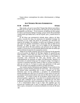 Vamos afuera, contemplemos las nubes, silenciosamente y dialoga
con tu Señor…
AUN TENDRÁS MUCHOS SUFRIMIENTOS
PC-89 12-Dic-96 El Señor
Hija amada, ¿de qué te maravillas? Ningún hijo debería maravillarse
de saber que Yo lo amo. Es tan inmenso este amor que Yo los amo hasta
perseguirlos con Mi amor… Tú lo reconoces, tú disfrutas de ello, porque
tú estás en permanente diálogo Conmigo, porque sientes Mi proximidad
cuando tienes que hablar bien y mal de la gente, pero, ¿cuántos hacen lo
que tú?
Es Mi deseo que permanezcas retirada ahora, observa de lejos,
analiza, recuerda las cosas, los momentos de intimidad Conmigo; los
momentos en los cuales Mi gracia ha permitido que descubras las
argucias del maligno. Sin embargo, no quiero que tú juzgues, no quiero
que saques tus propias conclusiones y menos que ellas te alejen de las
personas.. Te digo, te repito, eres tú la elegida de Mi amantísimo
Corazón para llevar Mi amor piadoso a las personas de este lugar del
mundo y a través tuyo voy derramando Misericordia sobre las almas que
quieren abrirme las puertas de su pequeño corazón.
Aléjate de la envidia, pequeña, huye de la cizaña que ha ido ganando
sitio en los pechos de algunos de Mis hijos elegidos. Se agradecida por
tanto beneficio y tanto amor que sobre ti se vierte en este torrente de
amor… Que toda ocasión de participar en Mi vida y en Mi Pasión te
recuerden cuán inmerecida ha sido esta elección pero, cuán
espléndidamente ha mostrado su origen: Mi Misericordia. Agradece tu
conversión y la amistad íntima que Yo comparto contigo. Una alegría se
convierte en genuina maravilla cuando el alma se reconoce pecadora y
sabe que así como es, Yo busco su amor para gloriarme en ella, para
hacer de ese barro una magnífica escultura, la mejor porcelana.
Aun tendrás muchos sufrimientos que llegarán a ti por medio de las
personas a quienes hicimos partícipes de tanto bien… No te preocupes:
los fariseos solían maravillarse por el amor y bondad que Yo solía
demostrar para con los publicanos y pecadores. Se escandalizaban
porque pensaban que ellos no se lo merecían. Es que quien cree que por
sus propios méritos puede obtener más amor de Dios que los otros, peca
gravemente… Yo acepté el amor de la pecadora, porque brotó de un
corazón humilde y agradecido. A esa alma Yo le concedo mucho más de
lo que pide, confiando en que consciente y agradecida por este amor
totalmente inmerecido, sabrá corresponderme cada vez más. Lee Lucas
7, 47 y comprenderás mejor lo que te digo. Esto significa que una
persona que considera que, lo que Yo tengo que perdonarle al fin y al
cabo es poco, ciertamente se encuentra incómodo en el reino de Mi amor
106
 