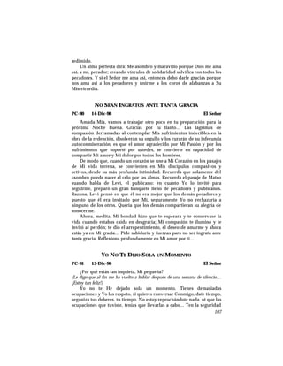 redimido.
Un alma perfecta dirá: Me asombro y maravillo porque Dios me ama
así, a mí, pecador; creando vínculos de solidaridad salvífica con todos los
pecadores. Y si el Señor me ama así, entonces debo darle gracias porque
nos ama así a los pecadores y unirme a los coros de alabanzas a Su
Misericordia.
NO SEAN INGRATOS ANTE TANTA GRACIA
PC-90 14-Dic-96 El Señor
Amada Mía, vamos a trabajar otro poco en tu preparación para la
próxima Noche Buena. Gracias por tu llanto… Las lágrimas de
compasión derramadas al contemplar Mis sufrimientos indecibles en la
obra de la redención, disolverán su orgullo y los curarán de su infecunda
autoconmiseración. es que el amor agradecido por Mi Pasión y por los
sufrimientos que soporté por ustedes, se convierte en capacidad de
compartir Mi amor y Mi dolor por todos los hombres.
De modo que, cuando un corazón se une a Mi Corazón en los pasajes
de Mi vida terrena, se convierten en Mis discípulos compasivos y
activos, desde su más profunda intimidad. Recuerda que solamente del
asombro puede nacer el celo por las almas. Recuerda el pasaje de Mateo
cuando habla de Leví, el publicano: en cuanto Yo lo invité para
seguirme, preparó un gran banquete lleno de pecadores y publicanos.
Razona, Leví pensó en que él no era mejor que los demás pecadores y
puesto que él era invitado por Mí, seguramente Yo no rechazaría a
ninguno de los otros. Quería que los demás compartieran su alegría de
conocerme.
Ahora, medita. Mi bondad hizo que te esperara y te conservase la
vida cuando estabas caída en desgracia; Mi compasión te iluminó y te
invitó al perdón; te dio el arrepentimiento, el deseo de amarme y ahora
estás ya en Mi gracia… Pide sabiduría y fuerzas para no ser ingrata ante
tanta gracia. Reflexiona profundamente en Mi amor por ti…
YO NO TE DEJO SOLA UN MOMENTO
PC-91 15-Dic-96 El Señor
¿Por qué estás tan inquieta, Mi pequeña?
(Le digo que al fin me ha vuelto a hablar después de una semana de silencio…
¡Estoy tan feliz!)
Yo no te He dejado sola un momento. Tienes demasiadas
ocupaciones y Yo las respeto, si quieres conversar Conmigo, date tiempo,
organiza tus deberes, tu tiempo. No estoy reprochándote nada, sé que las
ocupaciones que tuviste, tenías que llevarlas a cabo… Ten la seguridad
107
 