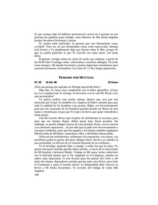de que aunque deje de hablarte permaneceré activo en ti porque no son
precisas las palabras para trabajar como Maestro de Mis almas elegidas
porque las quiero hermosas y santas.
Sé cuánto estás sufriendo, tú piensas que son demasiadas cosas,
¿verdad?. Pues no, no son demasiadas cosas, estás equivocada. Satanás
está furioso y Yo simplemente dejo que intente robar lo Mío, porque Sé
que no podrá quitarme lo que Yo concebí con tanto amor, con tanto
dolor.
Prepárate, arregla todas tus cosas de modo que mañana, a partir de
las 20:30 estés Conmigo, solos, volveremos a nuestros diálogos. Tú serás
como siempre, Mi amada Secretaria y juntos dejaremos enseñanzas para
nuestros hermanos, los hombres. Lee Juan 10, 11-16 y luego seguiremos.
TRABAJEN POR MI CAUSA
PC-92 16-Dic-96 El Señor
(Para una persona que esperaba un Mensaje especial del Señor.)
Hijo mío, Yo estoy muy complacido con tu labor apostólica. ¿Cómo
no va a complacerme la entrega, la devoción con la cual Me llevas a los
más necesitados?
Yo quiero pedirte una ayuda valiosa. Quiero que ores por una
intención por la que Yo también oro. Implora al Padre celestial para que
toda la maldad de los hombres cese pronto. Hijito, ora fervorosamente
para que los corazones de los hombres puedan pronto ser llenos de una
santa y celestial paz, la paz que Yo traje a la tierra, que quise extenderla a
todas partes.
Con Mi oración obtuve que el plazo de sufrimiento se acortara, pero
para que ese tiempo llegue, deben pasar muy duras pruebas. Sin
embargo, se puede mitigar el peso de esas pruebas duras, con la oración
y la constante reparación… Es por ello que te pido ores fervorosamente y
con gran confianza, para que los ángeles y los Santos también supliquen
Misericordia de Mi Padre, uniéndose a Mí y a Mi Madre Inmaculada.
Ofrezcan sus sufrimientos, solamente con reparación, con ayuno, con
sacrificios podrá la gracia del gran milagro hacer efectiva en ustedes la
paz prometida. La eficacia de su oración depende de su confianza…
Yo te bendigo, pequeño hijo y contigo, a todos los que tú amas. Yo
quiero derramar muchas gracias sobre ustedes, a través de la intercesión
de Mi bendita y hermosa Madre. Trabaja en Mi causa, lucha, esfuérzate
con la delicada misión que te He asignado en el Congreso, ustedes no
saben cuán importante es este Evento para los planes del Cielo y del
éxito del mismo, dependerán muchas gracias para esta Patria, para todo
el Continente y para el mundo entero. La humanidad debe renovar su
fervor a Mi forma Eucarística, Yo necesito del trabajo de todos Mis
elegidos.
108
 
