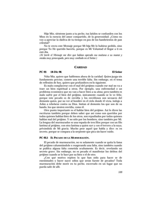 Hijo Mío, siénteme junto a tu pecho, tus latidos se confunden con los
Míos en la esencia del amor compartido, de la generosidad. ¿Cómo no
voy a apreciar la dádiva de tu tiempo en pos de los hambrientos de pan
celestial?
No te envío este Mensaje porque Mi hija Me lo hubiese pedido, sino
porque Yo He querido hacerlo, porque es Mi Voluntad el llegar a ti en
este día.
(Al leerle el Mensaje me dice que habían operado esa mañana a su mamá y
estaba muy preocupado, pero muy confiado en el Señor.)
CARIDAD
PC-93 18-Dic-96 El Señor
Niña Mía, quiero que hablemos ahora de la caridad. Quien juzga sin
fundamento preciso, comete una terrible falta. Sin embargo, en el tema
de reflexión de hoy, quiero que profundices en lo siguiente.
Es malo complacerse con el mal del prójimo cuando ese mal no va a
traer un bien espiritual a otros. Por ejemplo, una enfermedad o un
problema económico que no van a hacer bien a su alma; pero también es
malo sufrir por el bien del prójimo, únicamente cuando se lo ve feliz,
porque este pecado es de envidia y los envidiosos son secuaces del
demonio quien, por no ver al hombre en el cielo donde él vivía, indujo a
Adán a rebelarse contra su Dios. Imitan al demonio los que son de su
bando, los que sienten envidia, como él.
Otro punto importante es el hablar bien del prójimo. Así lo dicen las
escrituras también porque deben saber que así como son queridos por
todos quienes hablan bien de los otros, son repudiados por todos quienes
hablan mal del prójimo. Y no sólo por los hombres, sino también por Mí.
La lengua del murmurador es una espada de tres filos porque con un filo
lastima al prójimo, con otro lastima a quien oye y con el tercero a la suya,
privándola de Mi gracia. Mucho peor aquel que habla y dice: es en
secreto, porque se compara a la serpiente que pica sin hacer ruido.
PC-93.1 EL PECADO DE LA MURMURACIÓN.
El pecado de murmuración, no es solamente cuando se quita la fama
del prójimo calumniándolo o exagerando una falta, sino también cuando
se publica alguna falta cometida ocultamente. Es decir, revelando un
secreto grave. Sin embargo, no es pecado el manifestar los delitos del
prójimo cuando se lo hace por su bien o el de otro.
¿Con qué motivo repiten lo que han oído para hacer se de
enemistades y hacer nacer odios que serán fuente de pecados? Toda
murmuración debe morir en tu pecho, encerrado en un lugar que no
pueda salir de allí.
109
 