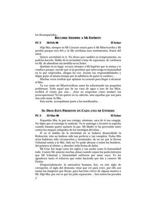 los desamparados…
RECURRE SIEMPRE A MI ESPÍRITU
PC-2 20-Feb-96 El Señor
Hija Mía, siempre en Mi Corazón estará para ti Mi Misericordia y Mi
perdón porque eres fiel y tú Me arrebatas esos sentimientos, frutos del
amor.
Quiero serenidad en ti. No deseo que cambies tu temperamento, no
podrías hacerlo. Hablo de la serenidad a base de esperanza, de confianza
en Mí, de abandono sin medida en tu Señor.
Quédate en tu lugar, recurre siempre a Mi Espíritu que te anima y te
conduce porque, sucede que si tú permites que intervenga tu humanidad
en lo que emprendes, ahogas Su voz. Asume tus responsabilidades y
déjate guiar al mismo tiempo por la sabiduría de quien te conduce…
Muchas veces tendrás que aplastar tu corazón para llegar a alcanzar
el Mío.
Ya ves cómo mi Misericordioso amor ha solucionado tus pequeños
problemas. Todo aquel que de un vaso de agua a uno de los Míos,
recibirá el ciento por uno… ¡Aun no sospechas cómo anularé tus
preocupaciones! No las quiero en tu cabecita, sino aquellas que son para
una sola causa: la Mía.
Esta noche, acompáñame junto a los moribundos…
SU DIOS ESTÁ PRESENTE EN CADA UNO DE USTEDES
PC-3 23-Mar-96 El Señor
Pequeñita Mía, la paz sea contigo, siénteme, saca de ti esa congoja.
No dejes que el enemigo te maltrate. Yo te sostengo y levanto tu espíritu
cuando Satanás quiere quitarte la paz. Mi Madre te ha prevenido tanto
contra los ataques solapados de los enemigos del alma…
Si en el ámbito de la eternidad no se hubiera desarrollado la
Redención, ésta no hubiese sido tan perfecta y tan completa. Todos Mis
actos hubiesen sido circunscritos y terminados, de no ser por la Eterna
Voluntad unida a la Mía. Sólo así Yo pude abrazar a todos los hombres,
del primero al último, y absorber toda forma de dolor.
Mi Cruz fue larga como los siglos y tan ancha como la humanidad
toda. Cuánto Me amarán muchas almas cuando sepan los padecimientos
que Mi Voluntad y Humanidad sufrieron por amor suyo. Yo les
agradezco tanto el esfuerzo que están haciendo por dar a conocer Mi
Pasión.
Desgraciadamente, la naturaleza humana, hoy, en este siglo de
corrupción, el siglo del demonio, tiene que ver para creer, por ello son
tantas las imágenes que lloran, para hacerlos volver de alguna manera a
Mí. Hija Mía, por eso es que les pido reparación… Son tantos los pecados
2
 