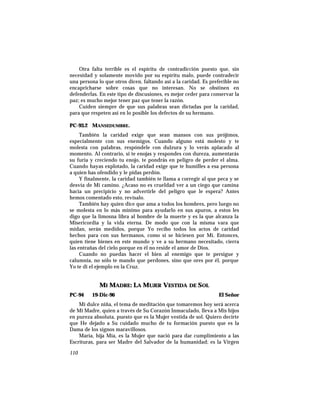 Otra falta terrible es el espíritu de contradicción puesto que, sin
necesidad y solamente movido por su espíritu malo, puede contradecir
una persona lo que otros dicen, faltando así a la caridad. Es preferible no
encapricharse sobre cosas que no interesan. No se obstinen en
defenderlas. En este tipo de discusiones, es mejor ceder para conservar la
paz; es mucho mejor tener paz que tener la razón.
Cuiden siempre de que sus palabras sean dictadas por la caridad,
para que respeten así en lo posible los defectos de su hermano.
PC-93.2 MANSEDUMBRE.
También la caridad exige que sean mansos con sus prójimos,
especialmente con sus enemigos. Cuando alguno está molesto y te
molesta con palabras, respóndele con dulzura y lo verás aplacado al
momento. Al contrario, si te enojas y respondes con dureza, aumentarás
su furia y creciendo tu enojo, te pondrás en peligro de perder el alma.
Cuando hayas explotado, la caridad exige que te humilles a esa persona
a quien has ofendido y le pidas perdón.
Y finalmente, la caridad también te llama a corregir al que peca y se
desvía de Mi camino. ¿Acaso no es crueldad ver a un ciego que camina
hacia un precipicio y no advertirle del peligro que le espera? Antes
hemos comentado esto, revísalo.
También hay quien dice que ama a todos los hombres, pero luego no
se molesta en lo más mínimo para ayudarlo en sus apuros, a estos les
digo que la limosna libra al hombre de la muerte y es la que alcanza la
Misericordia y la vida eterna. De modo que con la misma vara que
midan, serán medidos, porque Yo recibo todos los actos de caridad
hechos para con sus hermanos, como si se hiciesen por Mí. Entonces,
quien tiene bienes en este mundo y ve a su hermano necesitado, cierra
las entrañas del cielo porque en él no reside el amor de Dios.
Cuando no puedas hacer el bien al enemigo que te persigue y
calumnia, no sólo te mando que perdones, sino que ores por él, porque
Yo te di el ejemplo en la Cruz.
MI MADRE: LA MUJER VESTIDA DE SOL
PC-94 19-Dic-96 El Señor
Mi dulce niña, el tema de meditación que tomaremos hoy será acerca
de Mi Madre, quien a través de Su Corazón Inmaculado, lleva a Mis hijos
en pureza absoluta, puesto que es la Mujer vestida de sol. Quiero decirte
que He dejado a Su cuidado mucho de tu formación puesto que es la
Dama de los signos maravillosos.
María, hija Mía, es la Mujer que nació para dar cumplimiento a las
Escrituras, para ser Madre del Salvador de la humanidad; es la Virgen
110
 