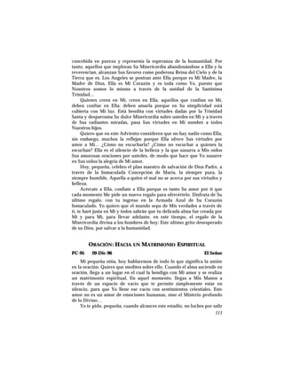 concebida en pureza y representa la esperanza de la humanidad. Por
tanto, aquellos que imploran Su Misericordia abandonándose a Ella y la
reverencian, alcanzan Sus favores como poderosa Reina del Cielo y de la
Tierra que es. Los Angeles se postran ante Ella porque es Mi Madre, la
Madre de Dios, Ella es Mi Corazón y es toda como Yo, puesto que
Nosotros somos lo mismo a través de la unidad de la Santísima
Trinidad…
Quienes creen en Mí, creen en Ella, aquellos que confían en Mí,
deben confiar en Ella; deben amarla porque en Su simplicidad está
cubierta con Mi luz. Está bendita con virtudes dadas por la Trinidad
Santa y desparrama Su dulce Misericordia sobre ustedes en Mí y a través
de Sus radiantes miradas, pasa Sus virtudes en Mi nombre a todos
Nuestros hijos.
Quiero que en este Adviento consideren que no hay nadie como Ella,
sin embargo, muchos la reflejan porque Ella ofrece Sus virtudes por
amor a Mí… ¿Cómo no escucharla? ¿Cómo no escuchar a quienes la
escuchan? Ella es el silencio de la belleza y la que susurra a Mis oídos
Sus amorosas oraciones por ustedes, de modo que hace que Yo susurre
en Sus oídos la alegría de Mi amor.
Hoy, pequeña, celebro el plan maestro de salvación de Dios Padre, a
través de la Inmaculada Concepción de María, la siempre pura, la
siempre humilde, Aquella a quien el mal no se acerca por sus virtudes y
belleza.
Acércate a Ella, confíate a Ella porque es tanto Su amor por ti que
cada momento Me pide un nuevo regalo para ofrecértelo. Disfruta de Su
último regalo, con tu ingreso en la Armada Azul de Su Corazón
Inmaculado. Yo quiero que el mundo sepa de Mis verdades a través de
ti, te haré justa en Mí y todos sabrán que tu delicada alma fue creada por
Mí y para Mí, para llevar adelante, en este tiempo, el regalo de la
Misericordia divina a los hombres de hoy: Este último grito desesperado
de su Dios, por salvar a la humanidad.
ORACIÓN: HACIA UN MATRIMONIO ESPIRITUAL
PC-95 20-Dic-96 El Señor
Mi pequeña niña, hoy hablaremos de todo lo que significa la unión
en la oración. Quiero que medites sobre ello. Cuando el alma asciende en
oración, llega a un lugar en el cual la bendigo con Mi amor y se realiza
un matrimonio espiritual. En aquel momento, llegas a Mis Manos a
través de un espacio de vacío que te permite simplemente estar en
silencio, para que Yo llene ese vacío con sentimientos celestiales. Este
amor no es un amor de emociones humanas, sino el Misterio profundo
de lo Divino…
Yo te pido, pequeña, cuando alcances este estadio, no luches por salir
111
 