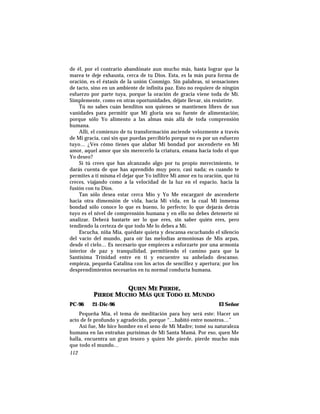 de él, por el contrario abandónate aun mucho más, hasta lograr que la
marea te deje exhausta, cerca de tu Dios. Esta, es la más pura forma de
oración, es el éxtasis de la unión Conmigo. Sin palabras, ni sensaciones
de tacto, sino en un ambiente de infinita paz. Esto no requiere de ningún
esfuerzo por parte tuya, porque la oración de gracia viene toda de Mí.
Simplemente, como en otras oportunidades, déjate llevar, sin resistirte.
Tú no sabes cuán benditos son quienes se mantienen libres de sus
vanidades para permitir que Mi gloria sea su fuente de alimentación;
porque sólo Yo alimento a las almas más allá de toda comprensión
humana.
Allí, el comienzo de tu transformación asciende velozmente a través
de Mi gracia, casi sin que puedas percibirlo porque no es por un esfuerzo
tuyo… ¿Ves cómo tienes que alabar Mi bondad por ascenderte en Mi
amor, aquel amor que sin merecerlo la criatura, emana hacia todo el que
Yo deseo?
Si tú crees que has alcanzado algo por tu propio merecimiento, te
darás cuenta de que has aprendido muy poco, casi nada; es cuando te
permites a ti misma el dejar que Yo infiltre Mi amor en tu oración, que tú
creces, viajando como a la velocidad de la luz en el espacio, hacia la
fusión con tu Dios.
Tan sólo desea estar cerca Mío y Yo Me encargaré de ascenderte
hacia otra dimensión de vida, hacia Mi vida, en la cual Mi inmensa
bondad sólo conoce lo que es bueno, lo perfecto; lo que dejarás detrás
tuyo es el nivel de comprensión humana y en ello no debes detenerte ni
analizar. Deberá bastarte ser lo que eres, sin saber quién eres, pero
tendiendo la certeza de que todo Me lo debes a Mí.
Escucha, niña Mía, quédate quieta y descansa escuchando el silencio
del vacío del mundo, para oír las melodías armoniosas de Mis arpas,
desde el cielo… Es necesario que empieces a esforzarte por una armonía
interior de paz y tranquilidad, permitiendo el camino para que la
Santísima Trinidad entre en ti y encuentre su anhelado descanso.
empieza, pequeña Catalina con los actos de sencillez y apertura; por los
desprendimientos necesarios en tu normal conducta humana.
QUIEN ME PIERDE,
PIERDE MUCHO MÁS QUE TODO EL MUNDO
PC-96 21-Dic-96 El Señor
Pequeña Mía, el tema de meditación para hoy será este: Hacer un
acto de fe profundo y agradecido, porque “…habitó entre nosotros…”
Así fue, Me hice hombre en el seno de Mi Madre; tomé su naturaleza
humana en las entrañas purísimas de Mi Santa Mamá. Por eso, quen Me
halla, encuentra un gran tesoro y quien Me pierde, pierde mucho más
que todo el mundo…
112
 