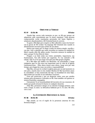 OREN POR LA VERDAD
PC-97 25-Dic-96 El Señor
Amada hija, encara cada momento en paz, en Mi paz porque así
adquirirás cada conocimiento que Yo desee enseñarte. Toda persona
comprometida recibe enseñanzas personales del Santo Espíritu y
solamente abandonándote a Mi Voluntad harás lo correcto.
Yo guío a Mis hijos pero respeto su libre alberdrío; nunca los forzaré
con la gracia de Mi verdad. No impongo Mi Voluntad sino cuando es
absolutamente necesario para el bien de sus almas.
Quiero que sepas que Yo llego a todos de manera simple, sencilla y
con paz. Aun a aquellos que están envueltos en caminos de maldad los
libero cuando ellos Me piden ayuda. Convierto entonces la maldad en
amor, porque Yo Soy Dios de Amor.
Pongan a un lado todas sus tristes ansiedades, impaciencia, sus
frustraciones. Tan sólo luchen por seguirme. Yo voy uniendo a Mi
rebaño. Sólo Yo sé lo que tengo resevado para Mis grupos elegidos.
Di a Mis hijos que hablen con Monseñor, las autoridades y luego
trabajarán aquí en esta tarea tan importante para la vida de la Iglesia
Latinoamericana… Ellos ahora tienen unos meses, luego será por más
tiempo, pero hagan las cosas con orden y responsabilidad.
Hija Mía, oren por la verdad, la iglesia pasa por un mal momento en
este país y mucho más en esta ciudad. Muchos de Mis Sacerdotes aman
la comodidad, se han enamorado del lujo. La humildad de estos hijos,
algo tendrá que sacudir en sus soberbios corazones.
Oren por protección y por un despertar santo; oren por ustedes
mismos para permanecer centrados en Mí. Sean amables con quienes se
sienten frustrados, amargados.
Unicamente Yo sé la profundidad del incentivo de sus corazones, de
modo que puedo alcanzar lo bueno en cualquier situación.
Niña Mía, permanece íntegra en tu relación Conmigo primero, ante
todo y luego, tu amor, tu delicadeza hablarán por ti. Te amo, Mi niña,
vete a orar.
LA CONTRICIÓN REJUVENECE EL ALMA
PC-98 26-Dic-96 El Señor
Hija amada, ya ves el regalo de la presencia amorosa de esta
hermosa imagen.
113
 