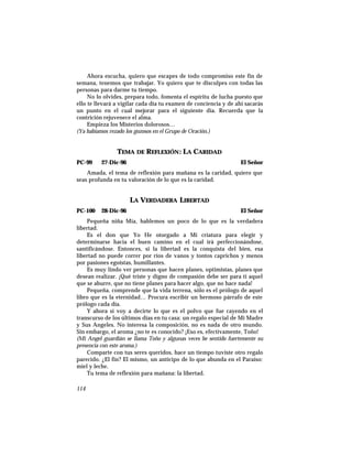 Ahora escucha, quiero que escapes de todo compromiso este fin de
semana, tenemos que trabajar. Yo quiero que te disculpes con todas las
personas para darme tu tiempo.
No lo olvides, prepara todo, fomenta el espíritu de lucha puesto que
ello te llevará a vigilar cada día tu examen de conciencia y de ahí sacarás
un punto en el cual mejorar para el siguiente día. Recuerda que la
contrición rejuvenece el alma.
Empieza los Misterios dolorosos…
(Ya habíamos rezado los gozosos en el Grupo de Oración.)
TEMA DE REFLEXIÓN: LA CARIDAD
PC-99 27-Dic-96 El Señor
Amada, el tema de reflexión para mañana es la caridad, quiero que
seas profunda en tu valoración de lo que es la caridad.
LA VERDADERA LIBERTAD
PC-100 28-Dic-96 El Señor
Pequeña niña Mía, hablemos un poco de lo que es la verdadera
libertad.
Es el don que Yo He otorgado a Mi criatura para elegir y
determinarse hacia el buen camino en el cual irá perfeccionándose,
santificándose. Entonces, si la libertad es la conquista del bien, esa
libertad no puede correr por ríos de vanos y tontos caprichos y menos
por pasiones egoístas, humillantes.
Es muy lindo ver personas que hacen planes, optimistas, planes que
desean realizar. ¡Qué triste y digno de compasión debe ser para ti aquel
que se aburre, que no tiene planes para hacer algo, que no hace nada!
Pequeña, comprende que la vida terrena, sólo es el prólogo de aquel
libro que es la eternidad… Procura escribir un hermoso párrafo de este
prólogo cada día.
Y ahora sí voy a decirte lo que es el polvo que fue cayendo en el
transcurso de los últimos días en tu casa: un regalo especial de Mi Madre
y Sus Angeles. No interesa la composición, no es nada de otro mundo.
Sin embargo, el aroma ¿no te es conocido? ¡Eso es, efectivamente, Toño!
(Mi Angel guardián se llama Toño y algunas veces he sentido fuertemente su
presencia con este aroma.)
Comparte con tus seres queridos, hace un tiempo tuviste otro regalo
parecido. ¿El fin? El mismo, un anticipo de lo que abunda en el Paraíso:
miel y leche.
Tu tema de reflexión para mañana: la libertad.
114
 