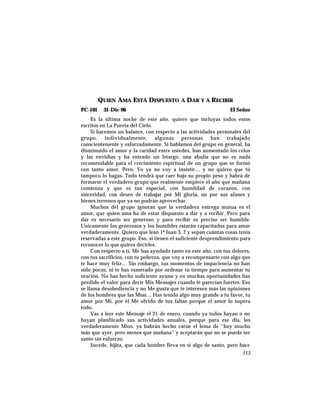 QUIEN AMA ESTÁ DISPUESTO A DAR Y A RECIBIR
PC-101 31-Dic-96 El Señor
Es la última noche de este año, quiero que incluyas todos estos
escritos en La Puerta del Cielo.
Si hacemos un balance, con respecto a las actividades personales del
grupo, individualmente, algunas personas han trabajado
conscientemente y esforzadamente. Si hablamos del grupo en general, ha
disminuído el amor y la caridad entre ustedes, han aumentado los celos
y las envidias y ha entrado un letargo, una abulia que no es nada
recomendable para el crecimiento espiritual de un grupo que se formó
con tanto amor. Pero, Yo ya no voy a insistir… y no quiero que tú
tampoco lo hagas. Todo tendrá que caer bajo su propio peso y habrá de
formarse el verdadero grupo que realmente empiece el año que mañana
comienza y que es tan especial, con humildad de corazón, con
sinceridad, con deseo de trabajar por Mi gloria, no por sus afanes y
bienes terrenos que ya no podrán aprovechar.
Muchos del grupo ignoran que la verdadera entrega mutua es el
amor, que quien ama ha de estar dispuesto a dar y a recibir. Pero para
dar es necesario ser generoso y para recibir es preciso ser humilde.
Unicamente los generosos y los humildes estarán capacitados para amar
verdaderamente. Quiero que lean 1ª Juan 3, 2 y sepan cuántas cosas tenía
reservadas a este grupo. Eso, si tienen el suficiente desprendimiento para
reconocer lo que quiero decirles.
Con respecto a ti, Me has ayudado tanto en este año, con tus dolores,
con tus sacrificios, con tu pobreza, que voy a recompensarte con algo que
te hace muy felíz… Sin embargo, tus momentos de impaciencia no han
sido pocos, ni te has esmerado por ordenar tu tiempo para aumentar tu
oración. No has hecho suficiente ayuno y en muchas oportunidades has
perdido el valor para decir Mis Mensajes cuando te parecían fuertes. Eso
se llama desobediencia y no Me gusta que te interesen más las opiniones
de los hombres que las Mías… Has tenido algo muy grande a tu favor, tu
amor por Mí, por él Me olvido de tus faltas porque el amor lo supera
todo.
Vas a leer este Mensaje el 21 de enero, cuando ya todos hayan o no
hayan planfiicado sus actividades anuales, porque para ese día, los
verdaderamente Míos, ya habrán hecho carne el lema de “hoy mucho
más que ayer, pero menos que mañana” y aceptarán que no se puede ser
santo sin esfuerzo.
Sucede, hijita, que cada hombre lleva en sí algo de santo, pero hace
115
 