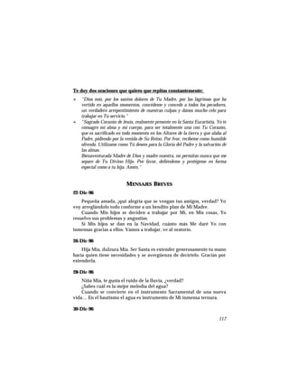 Te doy dos oraciones que quiero que repitas constantemente:
+ “Dios mío, por los santos dolores de Tu Madre, por las lágrimas que ha
vertido en aquellos momentos, concédeme y concede a todos los pecadores,
un verdadero arrepentimiento de nuestras culpas y danos mucho celo para
trabajar en Tu servicio.”
+ “Sagrado Corazón de Jesús, realmente presente en la Santa Eucaristía, Yo te
consagro mi alma y mi cuerpo, para ser totalmente una con Tu Corazón,
que es sacrificado en todo momento en los Altares de la tierra y que alaba al
Padre, pidiendo por la venida de Su Reino. Por fvor, recíbeme como humilde
ofrenda. Utilízame como Tú desees para la Gloria del Padre y la salvación de
las almas.
Bienaventurada Madre de Dios y madre nuestra, no permitas nunca que me
separe de Tu Divino Hijo. Por favor, defiéndeme y protégeme en forma
especial como a tu hija. Amén.”
MENSAJES BREVES
22-Dic-96
Pequeña amada, ¡qué alegría que se vengan tus amigos, verdad? Yo
voy arreglándolo todo conforme a un bendito plan de Mi Madre.
Cuando Mis hijos se deciden a trabajar por Mí, en Mis cosas, Yo
resuelvo sus problemas y angustias.
Si Mis hijos se dan en la Navidad, cuánto más Me daré Yo con
inmensas gracias a ellos. Vamos a trabajar, ve al oratorio.
26-Dic-96
Hija Mía, dulzura Mía. Ser Santa es extender generosamente tu mano
hacia quien tiene necesidades y se avergüenza de decírtelo. Gracias por
extenderla.
28-Dic-96
Niña Mía, te gusta el ruido de la lluvia, ¿verdad?
¿Sabes cuál es la mejor melodía del agua?
Cuando se convierte en el instrumento Sacramental de una nueva
vida… En el bautismo el agua es instrumento de Mi inmensa ternura.
30-Dic-96
117
 