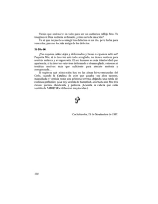 Tienes que ordenarte en todo para ser un auténtico reflejo Mío. Te
imaginas si Dios no fuera ordenado, ¿cómo sería la creación?
Yo sé que no puedes corregir tus defectos en un día, pero lucha para
vencerlos, para no hacerte amiga de los defectos.
31-Dic-96
¿Tus zapatos están viejos y deformados y tienes verguenza salir así?
Pequeña Mía, si tu interior está todo arreglado, no tienes motivos para
sentirte molesta y avergonzada. El ser humano es más interioridad que
apariencia, si tu interior estuviese deformado o desarreglado, entonces sí
tendrías motivos más que suficiente para sentirte molesta y
avergonzada…
Si supieras qué admiración hay en las almas bienaventuradas del
Cielo, cuando la Catalina de ayer que pasaba con altos tacones,
maquillada y vestida como una princesa terrena, dejando una estela de
costosos perfumes; pasa hoy vestida de humildad, adornada con Mis tres
clavos: pureza, obediencia y pobreza. ¡Levanta la cabeza que estás
vestida de AMOR! (Escríbleo con mayúsculas.)
Cochabamba, 25 de Noviembre de 1997.
150
 