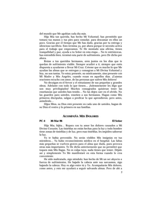 del mundo que Me agobian cada día más.
Hija Mía tan querida, has hecho Mi Voluntad, has permitido que
tomara tus manos y tus pies para consolar, para descansar en ellos un
poco. Gracias por el tiempo que Me has dado, gracias por tu entrega y
silencioso sacrificio. Esto termina ya, por ahora porque te necesito activa
para el trabajo que empezamos. Te He montado una oficina, tienes
tranquilidad y paz, ayuda a tu Señor en esta etapa… No te entristezcas,
has entendido bien, terminó esta parte de sufrimiento, pero He dicho por
ahora.
Reúne a tus queridos hermanos, oren juntos en los días que te
quedan de sufrimiento visible. Siempre acudiré a tí, siempre que estés
dispuesta a ayudarme a llevar Mi Cruz. Créeme que es mucho lo que Me
ayudan las almas que se entregan y consagran a Mi Divina Voluntad y
hoy, no son tantas. Yo estoy presente, no místicamente, sino presente con
Mi Madre y Mis Angeles, cuando rezan en aquellos días. ¡Cuántas
oraciones escucho con amor, de las personas que sufren Mis dolores!
No decaigan en el fervor y el entusiasmo de sus pequeñas y grandes
obras. Adelante con todo lo que tienen… ¡Solemnemente les digo que
son muy privilegiados! Muchos consagrados quisieran tener las
enseñanzas que ustedes han tenido… No las dejen caer en el olvido. No
las guarden para ustedes, enseñen a sus hermanos. Hagan como Mis
primeros discípulos, salgan a predicar lo que aprendieron, pero antes,
asimílenlo…
Hijos Míos, su Dios está presente en cada uno de ustedes, hagan de
su Dios el centro y lo primero en sus familias.
ACOMPAÑA MIS DOLORES
PC-4 30-Mar-96 El Señor
Hija Mía, hijita… Repara con tu amor los dolores causados a Mi
Divino Corazón. Las tinieblas no están hechas para la luz y todo hombre
tiene zonas de tinieblas y de luz, pero esas tinieblas, les impiden saborear
la luz.
Yo te había prevenido. No serán visibles Mis insignias en tus
miembros… Ya hubo reconocimiento médico en el hospital. Las faltas
más pequeñas se vuelven graves para el alma que duda, pues provoca
otras más importantes. Te He dicho anteriormente que no permitiré que
toquen más Mis llagas. No es culpa tuya, nada tienes que temer. Déjalo
así y simplemente Yo Me manifestaré en esta forma cuando lo crea
conveniente.
He sido maltratado, sigo siéndolo; han hecho de Mí un ser abyecto a
fuerza de sufrimientos, He bajado la cabeza ante sus sarcasmos, sigo
bajando la cabeza. Hoy es algo entre tú y Yo. Acompañarás Mis dolores,
como antes, y esto me ayudará a seguir salvando almas. Pero de ahí a
3
 