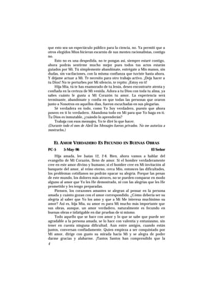 que esto sea un espectáculo público para la ciencia, no. Ya permití que a
otros elegidos Míos hicieran escarnio de sus mentes racionalistas, contigo
no.
Esto no es una despedida, no te pongas así, siempre estaré contigo,
ahora podrás sentirme mucho mejor pues todos tus actos estarán
guiados por Mí. Tú simplemente abandónate, entrégate a Mis manos, sin
dudas, sin vacilaciones, con la misma confianza que tuviste hasta ahora.
Y déjame actuar a Mí. Te necesito para otro trabajo activo. ¡Deja hacer a
tu Dios! No te perturbes por Mi silencio, te repito: ¡Estoy en tí!
Hija Mía, tú te has enamorado de tu Jesús, deseo encontrarte atenta y
confiada en la certeza de Mi venida. Adora a tu Dios con toda tu alma, ya
sabes cuánto le gusta a Mi Corazón tu amor. La experiencia será
terminante, abandónate y confía en que todas las personas que oraron
junto a Nosotros en aquellos días, fueron escuchadas en sus plegarias.
Sé verdadera en todo, como Yo Soy verdadero, puesto que ahora
posees en tí lo verdadero. Abandona todo en Mí para que Yo haga en tí.
Tu Dios es inmutable, ¿cuándo lo aprenderán?
Trabaja con esos mensajes, Yo te diré lo que hacer.
(Durante todo el mes de Abril los Mensajes fueron privados. No me autoriza a
mostrarlos.)
EL AMOR VERDADERO ES FECUNDO EN BUENAS OBRAS
PC-5 5-May-96 El Señor
Hija amada, lee Isaías 12, 2-6. Bien, ahora vamos a hablar del
evangelio de Mi Corazón, lleno de amor. Si el hombre verdaderamente
cree en este amor divino y humano; si el hombre cree en Mi invitación al
banquete del amor, al reino eterno, cerca Mío, entonces las dificultades,
los problemas cotidianos no podrán opacar su alegría. Porque las penas
de este mundo, los dolores más atroces, no se pueden comparar en modo
alguno al amor que Yo les He demostrado, ni con las alegrías que les He
prometido y les tengo preparadas.
Piensen, los corazones amantes se alegran al pensar en la persona
amada y cuánto gozan con el amor correspondido. ¿Cómo debería ser su
alegría al saber que Yo los amo y que a Mí Me interesa muchísimo su
amor? Así es, hija Mía, su amor es para Mí mucho más importante que
sus obras, aunque, un amor verdadero, naturalmente es fecundo en
buenas obras e infatigable en dar pruebas de sí mismo.
Todo aquello que se hace con amor y lo que se sabe que puede ser
agradable a la persona amada, se lo hace con valentía y entusiasmo, sin
tener en cuenta ninguna dificultad. Aun entre amigos, cuando están
juntos, conversan confiadamente. Quien empieza a ser conquistado por
Mi amor, dirige con gusto su mirada hacia Mí y se alegra de poder
darme gracias y alabarme. ¡Tantos Santos han comprendido que la
4
 