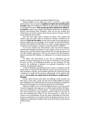 hombre, puesto que ella nunca garantizará libertad eterna.
Quiero hablarte de los hijos que creen ir correctos y que están
equivocados. Unos son quienes empiezan el camino sin encontrar jamás
la senda; hablan de caminos de bondad, de amor, pero nunca practican
ni la bondad ni el amor. Otros son los que hacen funcionar la mitad de
su corazón, es decir, que cumplen Mis Palabras solamente con aquellos a
quienes seleccionaron para entregarse; ellos son los que tendrán que
conformarse con menos, porque nunca fueron capaces de ganar el tesoro
entero del Reino de los Cielos.
Pero hay otros hijos, pocos, quienes no miran a los caminos del
mundo, sino que ponen toda su atención al camino verdadero de la
salvación. Estos son los sabios, los que dan lo mejor de su capacidad, sin
mostrar ningún tipo de favoritismo en su entrega. Escuchan Mi Palabra,
disciernen la Voluntad de Mi Padre en su vida y, aunque algunas veces
cometan errores humanos, siempre se encaminan hacia lo definitivo.
Yo viví por ustedes una vida humana, sufrí una muerte humana,
experimenté tentaciones humanas. Lo que ustedes viven, lo viví Yo. La
manera en la cual Mis Angeles esperaron por Mí, es la misma forma en la
cual Mis Angeles esperan por cada uno de ustedes. Por ello bendigo a
quienes escuchan Mis Palabras y se abandonan a la verdad, porque son
sabios.
No saben cuán conveniente es que den al sufrimiento que los
lastima, el mismo sentido que le dí Yo: que lo conviertan en una prueba
de amor por Mí y de solidaridad salvífica con sus hermanos. De esta
manera, van recibiendo y donando con gratitud; metiéndose en Mi
corriente de solidaridad salvífica…
Yo fui la obediencia personificada ante el amor y la sabiduría de Mi
Padre desde el comienzo de Mi existencia terrena; pero para hacerme en
todo semejante a ustedes, quise también aprender por experiencia propia
a obedecer en medio de los mayores sufrimientos, de los dolores más
atroces. Tú no sabes con cuánto amor le di al dolor un sentido nuevo,
liberador.
Piensa, nadie merecía tanto amor; sin embargo, nadie encontró tan
poco amor y tanto odio. ¿Acaso con ello no les señalé también el camino
para desahogar ese sufrimiento hasta el punto de santificarlo mediante el
amor por los enemigos y la oración por quienes Me crucificaban?
Pequeña Catalina, la fe es obra del Espíritu Santo, es un don de Mi
Corazón traspasado; ella exige que se confíen al plan salvífico del Padre,
aun en los sufrimientos y en las pruebas… Créeme que hasta los dolores
más atroces pierden su carga venenosa cuando el alma se convence de
que está contribuyendo al bien de los seres humanos. Y todo esto se
corona con el conocimiento de que las penas soportadas por Mi amor,
tienen su conclusión en una fuente enorme de gracias para otros. En ese
significado transformado, también ellas nacen de la fuente de gracias que
es Mi Corazón.
6
 