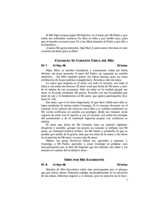 Si Mis hijos actúan según Mi Espíritu, en el amor por Mi Padre y por
todos los redimidos, entonces Yo obro en ellos y por medio suyo, para
que el mundo reconozca que Yo y los Míos amamos al Padre y por ello a
los hombres…
¡Cuánto Me gusta instruirte, hija Mía! ¡Cuánto amor derramo en este
corazón tan dulce para tu Dios!
COLOQUEN SU CORAZÓN CERCA DEL MÍO
PC-7 12-May-96 El Señor
Hijos Míos, si ustedes estudiaran y examinaran todas las obras
divinas, sin tener presente el amor del Padre, no captarían su sentido
auténtico… Así Dios también quiere sus obras buenas, pero no como
retribución de la que podrían vanagloriarse, llevada a cabo sin amor.
Lo único que importa es el amor con todo el corazón, con toda el
alma y con todas las fuerzas. El amor total que brota de Mi amor y nace
de lo íntimo de sus corazones. Sólo así están en la verdad porque ese
amor es fecundo mediante Mi gracia, fecundo con esa fecundidad que
tiene la raíz y el fundamento en Mi amor, que quiero participarles (Lee
Juan 15, 5-8).
Ese amor, que es lo único importante, lo que hace válida una vida, se
logra mediante la íntima unión Conmigo. Si el corazón descansa en el
corazón, si se colocan sin reservas cerca Mío y se confían totalmente en
Mí, verán verificarse en ustedes un prodigio: desde ese instante serán
capaces de amar con el espíritu y con el corazón, con todas las energías
del sentimiento y de la voluntad; lograrán aceptar con confianza su
misión.
El amor que brota de Mi Corazón, hace su espíritu vigilante,
despierto y sensible, porque tan pronto su corazón se inflame con Mi
amor, su voluntad tenderá al bien. No Me limito a señalarles lo que es
posible por medio de la gracia, sino que los tomo de la mano y los inicio
en el misterio de Mi amor, en una vida de amor.
Hijitos, los pasos decisivos deben ser: aprender a amarme, y
Conmigo, a Mi Padre; aprender a amar Conmigo al prójimo; orar
incesantemente por el don del Espíritu que les infunde este amor y les
muestra el camino del verdadero amor.
OREN POR MIS SACERDOTES
PC-8 15-May-96 El Señor
Muchos de Mis Sacerdotes están más preocupados por sí mismos
que por salvar almas. Deberían trabajar incansablemente en la salvación
de las almas, deberían negarse a sí mismos, pero la mayoría no lo hace,
7
 