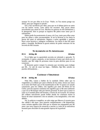 aunque Yo oré por ellos en la Cruz: “Padre, en Tus manos pongo sus
almas, para que ninguna se pierda”.
Ora y haz sacrificios por ellos, para que en el último juicio no estén
con las manos vacías, como ahora los encontré. Hay pocas almas
sacerdotales que aman la Cruz. Muchos no quieren oír del sufrimiento y
la abnegación. Esto es porque ni siquiera Me piden tener amor por el
sufrimiento.
Deben pedir frecuentemente el amor a la Cruz, tanto para ellos como
para las almas a ellos encomendadas. Si así lo hicieran se les daría la
gracia del amor al sufrimiento, llegaría a serles agradable y podrían
hacer actos heroicos y milagros verdaderos. Les daría el don del amor
pobre y humilde. Recibirían la gracia mística de poder enterarse de los
secretos de Mi Corazón.
TE ACOMPAÑO EN TU APOSTOLADO
PC-9 18-May-96 El Señor
Yo sé hijita que tu apostolado necesita ser alentado y apoyado. Te
acompaño, te apoyo, pequeña, es tan inmenso el amor que siento por el
hombre, que Me valgo de personas como tú para abrirme paso en sus
corazones.
El demonio quiere romper la armonía que necesitan para trabajar
por Mí… Se vale de cosas tan bajas… Háblales, hija Mía, ustedes no
pueden defraudarme…
CASTIDAD Y VIRGINIDAD
PC-10 18-May-96 El Señor
Niña Mía, vamos a hablar de la castidad. Debes saber que la
virginidad y el celibato por amor al Reino de los cielos, tienen sus raíces
en el amor del Padre que se Ha manifestado en Mí. Yo quiero ser amado
castamente; para los célibes, esto significa por amor del Reino de los
Cielos; para los esposos cristianos esto significa que se Me ame realmente
y que no se Me busque sólo por interés personal. Es decir que el amor es
casto en el sentido pleno del término, si brota de mi Corazón. El carisma
del celibato únicamente puede brillar donde los cristianos tienen la
fuerza de amar sanamente a los no amados, a los marginados, a los más
débiles.
Así, la pobreza evangélica, no sólo exige que liberen el corazón para
dar cabida a Mi amor, para ponerlo completamente a Mi disposición;
como carisma significa ante todo que se sientan tan empapados por Mi
amor, que sean capaces de renunciar a mucho o a todo de su naturaleza
humana para descubrir la más grande riqueza de la gratitud.
8
 