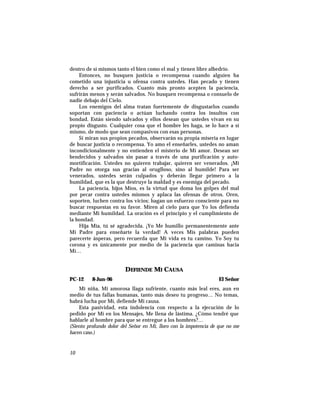 dentro de sí mismos tanto el bien como el mal y tienen libre albedrío.
Entonces, no busquen justicia o recompensa cuando alguien ha
cometido una injusticia u ofensa contra ustedes. Han pecado y tienen
derecho a ser purificados. Cuanto más pronto acepten la paciencia,
sufrirán menos y serán salvados. No busquen recompensa o consuelo de
nadie debajo del Cielo.
Los enemigos del alma tratan fuertemente de disgustarlos cuando
soportan con paciencia o actúan luchando contra los insultos con
bondad. Están siendo salvados y ellos desean que ustedes vivan en su
propio disgusto. Cualquier cosa que el hombre les haga, se lo hace a sí
mismo, de modo que sean compasivos con esas personas.
Si miran sus propios pecados, observarán su propia miseria en lugar
de buscar justicia o recompensa. Yo amo el enseñarles, ustedes no aman
incondicionalmente y no entienden el misterio de Mi amor. Desean ser
bendecidos y salvados sin pasar a través de una purificación y auto-
mortificación. Ustedes no quieren trabajar, quieren ser venerados. ¡Mi
Padre no otorga sus gracias al oruglloso, sino al humilde! Para ser
venerados, ustedes serán culpados y deberán llegar primero a la
humildad, que es la que destruye la maldad y es enemiga del pecado.
La paciencia, hijos Míos, es la virtud que doma los golpes del mal
por pecar contra ustedes mismos y aplaca las ofensas de otros. Oren,
soporten, luchen contra los vicios; hagan un esfuerzo consciente para no
buscar respuestas en su favor. Miren al cielo para que Yo los defienda
mediante Mi humildad. La oración es el principio y el cumplimiento de
la bondad.
Hija Mía, tú sé agradecida. ¡Yo Me humillo permanentemente ante
Mi Padre para enseñarte la verdad! A veces Mis palabras pueden
parecerte ásperas, pero recuerda que Mi vida es tu camino. Yo Soy tu
corona y es únicamente por medio de la paciencia que caminas hacia
Mí…
DEFIENDE MI CAUSA
PC-12 8-Jun-96 El Señor
Mi niña, Mi amorosa llaga sufriente, cuanto más leal eres, aun en
medio de tus fallas humanas, tanto más deseo tu progreso… No temas,
habrá lucha por Mí, defiende Mi causa.
Esta pasividad, esta indolencia con respecto a la ejecución de lo
pedido por Mí en los Mensajes, Me llena de lástima. ¿Cómo tendré que
hablarle al hombre para que se entregue a los hombres?…
(Siento profundo dolor del Señor en Mí, lloro con la impotencia de que no me
hacen caso.)
10
 