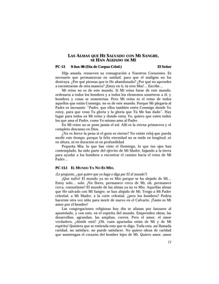 LAS ALMAS QUE HE SALVADO CON MI SANGRE,
SE HAN ALEJADO DE MÍ
PC-13 9-Jun-96 (Día de Corpus Cristi.) El Señor
Hija amada, renueven su consagración a Nuestros Corazones. Es
necesario que permanezcan en unidad, para que el maligno no los
destruya. ¿Por qué piensas que te He abandonado? ¿Por qué no aprendes
a encontrarme de otra manera? ¡Estoy en tí, tú eres Mía!… Escribe…
Mi reino no es de este mundo. Si Mi reino fuese de este mundo,
ordenaría a todos los hombres y a todos los elementos someterse a él, y
hombres y cosas se someterían. Pero Mi reino es el reino de todos
aquellos que están Conmigo, no es de este mundo. Porque Mi plegaria al
Padre es incesante: “Padre, que ellos también estén Conmigo donde Yo
estoy, para que vean Tu gloria y la gloria que Tú Me has dado”. Hay
lugar para todos en Mi reino y donde estoy Yo, quiero que estén todos
los que ama el Padre, como Yo mismo amo al Padre.
En Mi reino no se pone jamás el sol. Allí es la eterna primavera y el
completo descanso en Dios.
¿No es breve la pena si el gozo es eterno? No existe reloj que pueda
medir este tiempo, porque la feliz eternidad no se mide en longitud, ni
en altura, ni en duración ni en profundidad.
Pequeña Mía, lo que has visto el Domingo, lo que tus ojos han
contemplado, ha sido parte del ejército de Mi Madre, bajando a la tierra
para ayudar a los hombres a encontrar el camino hacia el reino de Mi
Padre…
PC-13.1 EL MUNDO YA NO ES MÍO.
(Le pregunto, ¿qué quiere que yo haga o diga por El al mundo?)
¡Que sufro! El mundo ya no es Mío porque se ha alejado de Mí…
Estoy solo… solo. ¡No llores, permanece cerca de Mí, oh, permanece
cerca, consuélame! El mundo de las almas ya no es Mío. Aquellas almas
que He salvado con Mi Sangre, se han alejado de Mí. Tengo a Mi Padre
celestial, a Mi Madre, a la corte celestial, ¿pero los hombres? Podría
hacerme otra vez niño para morir de nuevo en el Calvario. ¡Tanto es Mi
amor por el hombre!
Las congregaciones religiosas hoy día se afanan por lanzarse al
apostolado, y con esto, en el espíritu del mundo. Emprenden obras, las
desarrollan, agrandan, las amplían, corren. Pero el amor, el amor
verdadero, ¿dónde está? ¡Oh, cuán apartadas están de Mí y de Mi
espíritu! Quisiera que se entienda esto que te digo. Toda esta, así llamada
caridad, no satisface, no puede satisfacer. No quiero obras de caridad
que mantengan el corazón del hombre lejos de Mí. Quiero amor, amor
11
 
