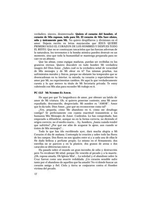 verdadero, sincero, desinteresado. Quiero el corazón del hombre, el
corazón de Mis esposas, todo para Mí. El corazón de Mis Sace rdotes,
sólo y únicamente para Mí. No quiero despilfarros y divisiones en el
amor. Dejarás escrito en letras mayúsculas que JESUS QUIERE
PRIMERO SOLO EL CORAZON DE LOS HOMBRES Y DESPUES TODO
EL RESTO. Que no se construyan rascacielos que las fuerzas adversas de
la naturaleza, los terremotos o la bomba atómica pueden destruir en un
momento, sino que toda la humanidad se mantenga preparada para no
caer en un abismo.
Que las almas, como espigas maduras, puedan ser recibidas en los
graneros eternos. Quiero descubrir en todo hombre Mi verdadera
imagen del Dios-Amor. ¿Sabes cuál es la verdadera señal de veracidad
de Mis mensajes y de Mi obrar en tí? Tus mismas pruebas, tus
sufrimientos morales y físicos, porque no obstante los temporales que se
desencadenan en tu interior, tu mirada, tu corazón y especialmente tu
amor por Mí, no experimentan cambios. He aquí lo que verdaderamente
cuenta y lo que merece tu título de Mi Secretaria privada. Te estoy
cubriendo con Mis alas para esconder Mi trabajo en tí.
PC-13.2 MI NOMBRE ES AMOR.
He aquí por qué Yo languidezco de amor, por obtener un latido de
amor de Mi criatura. Oh, si quieres ponerme contento, ama Mi amor
repudiado, desconocido, despreciado. Mi nombre es “AMOR”, Amor
que lo da todo. Dios-Amor, ¿por qué no reconocerme como tal?
¿Ves, pequeña, cómo Me abandono en tí, cómo me desahogo
contigo? Sé perfectamente con cuánta exactitud transmitirás a los
humanos Mis Mensajes de Amor. Cuídenlos. Lo has comprobado, han
empezado a difundirse, aunque no en la forma correcta, no diciendo el
origen correcto, no el medio exacto… Ay, hombres, ¿hasta cuándo tendré
que sufrirlos? ¿Por qué ese afán de acaparar lo ajeno, aun cuando se
traten de Mis mensajes?…
Todo lo que has ido escribiendo ayer, dará mucha alegría a Mi
Corazón el día de mañana. Contempla la creación y sobre todo las flores
de los campos. Dos flores no son iguales entre sí y a cada una de ellas le
He dado belleza y perfume propio. Lo mismo en el firmamento, dos
estrellas no se parecen y en la planicie, dos granos de arena o dos
caracoles se diferencian entre sí.
Ha pasado sobre el mundo un gran incendio de odio y destrucción
pero Yo recobraré Mi sitial, porque He vencido al pecado y a la muerte.
¡Oh, esposa amada, Oh Iglesia Mía!… La soledad y el abandono sobre la
Cruz fueron como una muerte redoblada. ¡Un corazón sensible sufre
tanto por el abandono de aquellos que ha amado! No vi dónde buscar un
corazón amigo y fiel. Cielo y tierra se conjuraron contra el Hombre
víctima del pecado.
12
 