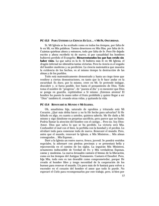PC-13.3 PARA USTEDES LA CIENCIA ES LUZ… Y MI FE, OSCURIDAD.
Sí, Mi Iglesia se ha ocultado como en todos los tiempos, por falta de
fe en Mí, en Mis palabras. Tantos desertores en Mis filas, por falta de fe.
Cuántas quiebras ahora y entonces, todo por falta de fe. Pero He dejado
escrito y ahora escríbelo tú de nuevo, si por casualidad los hombres
hubieren perdido el Evangelio: Bienaventurados los que han creído sin
haber visto. La que salva es la fe. Si hubiera más fe en Mi Iglesia, el
dragón infernal no obtendría tantas victorias. Pero la ciencia es el engaño
del hombre moderno y su perdición. La ciencia matemática que muestra
la evidencia de los hechos, es al mismo tiempo la destrucción de las
almas y de los pueblos.
Todo está matemáticamente demostrado y hasta un ciego tiene que
rendirse a ciertas demostraciones, en tanto que la fe hace andar en la
oscuridad. Es duro, por lo mismo, creer en Mí. Se pretende indagar,
descubrir y, si fuera posible, leer hasta el pensamiento de Dios. Todo
toma el nombre de “progreso”, de “puesta al día” y es menester que Dios
se ponga en guardia, repitiéndose a Sí mismo: ¡Estemos atentos! El
hombre ha puesto la mano sobre el fruto prohibido y quiere llegar a ser
“Dios” también él, creando otras vidas, y quitando la vida.
PC-13.4 RENOVARÉ EL MUNDO Y MI IGLESIA.
Oh, amadísima hija, saturado de oprobios y triturado está Mi
Corazón. ¿Qué más debía hacer y no lo He hecho para salvarlos? Si He
faltado en algo, en cuanto a ustedes, quisiera saberlo. Me He dado a Mí
mismo y sigo dándome en perpetuo sacrificio, pero parece que no basta.
Podría llamar la atención del hombre con el castigo… Pero no. Soy Dios-
Amor. Dios que salva lo que se ha perdido. La victoria será Mía.
Confundiré el mal con el bien, la perfidia con la bondad y el perdón. Lo
olvidaré todo para comenzar todo de nuevo. Renovaré el mundo. Pero,
antes que el mundo, renovaré la Iglesia, a Mis Ministros… Mis almas
consagradas… Mis Esposas…
Daré a la Iglesia un rostro nuevo, fresco, juvenil. Se pondrá vestidos
nupciales, la adornaré con piedras preciosas y se presentará bella y
rejuvenecida en el camino de los siglos. La seguirán Mis Ministros,
ornamento indiscutible de Verdad de Fe; y Mis verdaderas Esposas,
castas y modestas. La nueva Jerusalén cantará el himno de la liberación,
como en los tiempos del Antiguo Testamento. Cantará el Exsultet. Pero,
hija Mía, todo esto es tan deseable como comprometedor, porque He
creado al hombre libre y tengo necesidad de la cooperación de los
buenos para renovar el mundo. Un poco más de fe bastará para volver a
encender en el corazón del hombre el amor que todo lo puede. No
esperaré el Cielo para recompensarlos por este trabajo, pero, si bien por
13
 