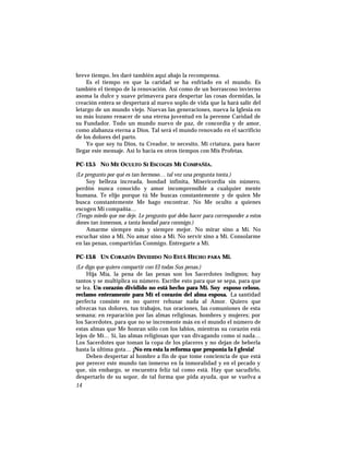 breve tiempo, les daré también aquí abajo la recompensa.
Es el tiempo en que la caridad se ha enfriado en el mundo. Es
también el tiempo de la renovación. Así como de un borrascoso invierno
asoma la dulce y suave primavera para despertar las cosas dormidas, la
creación entera se despertará al nuevo soplo de vida que la hará salir del
letargo de un mundo viejo. Nuevas las generaciones, nueva la Iglesia en
su más lozano renacer de una eterna juventud en la perenne Caridad de
su Fundador. Todo un mundo nuevo de paz, de concordia y de amor,
como alabanza eterna a Dios. Tal será el mundo renovado en el sacrificio
de los dolores del parto.
Yo que soy tu Dios, tu Creador, te necesito, Mi criatura, para hacer
llegar este mensaje. Así lo hacía en otros tiempos con Mis Profetas.
PC-13.5 NO ME OCULTO SI ESCOGES MI COMPAÑÍA.
(Le pregunto por qué es tan hermoso… tal vez una pregunta tonta.)
Soy belleza increada, bondad infinita, Misericordia sin número,
perdón nunca conocido y amor incomprensible a cualquier mente
humana. Te elijo porque tú Me buscas constantemente y de quien Me
busca constantemente Me hago encontrar. No Me oculto a quienes
escogen Mi compañía…
(Tengo miedo que me deje. Le pregunto qué debo hacer para corresponder a estos
dones tan inmensos, a tanta bondad para conmigo.)
Amarme siempre más y siempre mejor. No mirar sino a Mí. No
escuchar sino a Mí. No amar sino a Mí. No servir sino a Mí. Consolarme
en las penas, compartirlas Conmigo. Entregarte a Mí.
PC-13.6 UN CORAZÓN DIVIDIDO NO ESTÁ HECHO PARA MÍ.
(Le digo que quiero compartir con El todas Sus penas.)
Hija Mía, la pena de las penas son los Sacerdotes indignos; hay
tantos y se multiplica su número. Escribe esto para que se sepa, para que
se lea. Un corazón dividido no está hecho para Mí. Soy esposo celoso,
reclamo enteramente para Mí el corazón del alma esposa. La santidad
perfecta consiste en no querer rehusar nada al Amor. Quiero que
ofrezcas tus dolores, tus trabajos, tus oraciones, las comuniones de esta
semana; en reparación por las almas religiosas, hombres y mujeres; por
los Sacerdotes, para que no se incremente más en el mundo el número de
estas almas que Me honran sólo con los labios, mientras su corazón está
lejos de Mí… Sí, las almas religiosas que van divagando como si nada…
Los Sacerdotes que toman la copa de los placeres y no dejan de beberla
hasta la última gota… ¡No era esta la reforma que proponía la I glesia!
Deben despertar al hombre a fin de que tome conciencia de que está
por perecer este mundo tan inmerso en la inmoralidad y en el pecado y
que, sin embargo, se encuentra feliz tal como está. Hay que sacudirlo,
despertarlo de su sopor, de tal forma que pida ayuda, que se vuelva a
14
 