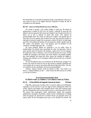 Mí. Enciendan en el mundo un inmenso fuego, enciendan las velas una a
una como se hace en la Vigilia Pascual, tomando la llama de Mí, la
verdadera Luz del Mundo.
PC-13.7 SOLO EL AMOR PUEDE SALVAR AL MUNDO.
He creado el mundo y He creado también el árbol que Me habría de
proporcionar el madero de Mi Cruz; He creado y cultivado la zarza que Me
habría de dar las espinas de Mi corona real. Sepulté en las entrañas de la tierra el
hierro con el que se habrían de forjar Mis clavos. ¡Oh, misterio de
incomprensible amor! He creado un nido para el pájaro, una guarida para la
fiera, para el rico un palacio, para el obrero una casa, una cuna para el niño, un
asilo para el anciano; cuando vine en persona a visitar Mi tierra, no hubo lugar
para Mí en las posadas del mundo. Era una noche fría, helada, aquella noche de
Mi venida a los hombres. Vine a los hombres, pero los hombres no Me
conocieron. No había lugar para Mí… ¿Y ahora?…
En estos tiempos deben ser antorcha o no ser nada, fuera la
mediocridad. El mundo tiene necesidad de calor, de heroísmo. Solo el
amor puede salvar al mundo. Oh, hombre, ¿quien eres? La viva imagen
de aquel que viene a visitarte y tú le cierras la puerta en la cara. Te has
vendido al extranjero, has hecho una triste alianza. Su pueblo elegido,
hoy está hastiado del maná del cielo, añora las cebollas de Egipto y
siempre hace alianza con el extranjero, fabrica becerros de oro, se postra
y los adora…
Ni aun Mi Iglesia tiene ya conciencia de Mi Presencia, porque si la
tuviera, las cosas no irían así. No se dan cuenta ni siquiera aquellos que
con el poder de su eterno sacerdocio Me hacen bajar del Cielo. ¿No soy
en verdad el eterno repudiado, el eterno incomprendido?
Amame, ámame mucho. Todo lo demás es Mío, “los Cielos y la
tierra, y cuantos habitan en ella”… Sólo el amor de Mi criatura no es Mío
y es lo que Yo busco.
LAS CONSAGRACIONES SON
UN EXITO PARA LA TIERRA Y UNA FIESTA PARA EL CIELO
PC-14 14-Jun-96 (Día del Sagrado Corazón de Jesús.) El Señor
Hija Mía, quiero que escribas esto: Lo que les digo en la intimidad,
repítanlo a la luz del sol, lo que les digo al oído, predíquenlo sobre los
techos. Quiero que hagan una campaña fuerte estas dos semanas para
que la Consagración sea un éxito para la tierra y una fiesta para el Cielo.
No quiero que posterguen nada, diariamente harán una pequeña
publicación, invitando al pueblo a dicho evento. Distribuyan el trabajo
entre los grupos de oración de la ciudad, lleven un pequeño aviso a la
mayor parte de las Parroquias para que se lea durante las misas. Por
15
 