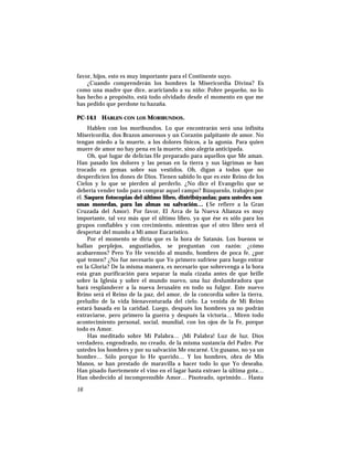favor, hijos, esto es muy importante para el Continente suyo.
¿Cuando comprenderán los hombres la Misericordia Divina? Es
como una madre que dice, acariciando a su niño: Pobre pequeño, no lo
has hecho a propósito, está todo olvidado desde el momento en que me
has pedido que perdone tu hazaña.
PC-14.1 HABLEN CON LOS MORIBUNDOS.
Hablen con los moribundos. Lo que encontrarán será una infinita
Misericordia, dos Brazos amorosos y un Corazón palpitante de amor. No
tengan miedo a la muerte, a los dolores físicos, a la agonía. Para quien
muere de amor no hay pena en la muerte, sino alegría anticipada.
Oh, qué lugar de delicias He preparado para aquellos que Me aman.
Han pasado los dolores y las penas en la tierra y sus lágrimas se han
trocado en gemas sobre sus vestidos. Oh, digan a todos que no
desperdicien los dones de Dios. Tienen sabido lo que es este Reino de los
Cielos y lo que se pierden al perderlo. ¿No dice el Evangelio que se
debería vender todo para comprar aquel campo? Búsquenlo, trabajen por
él. Saquen fotocopias del último libro, distribúyanlas; para ustedes son
unas monedas, para las almas su salvación… ( Se refiere a la Gran
Cruzada del Amor). Por favor, El Arca de la Nueva Alianza es muy
importante, tal vez más que el último libro, ya que ése es sólo para los
grupos confiables y con crecimiento, mientras que el otro libro será el
despertar del mundo a Mi amor Eucarístico.
Por el momento se diría que es la hora de Satanás. Los buenos se
hallan perplejos, angustiados, se preguntan con razón: ¿cómo
acabaremos? Pero Yo He vencido al mundo, hombres de poca fe, ¿por
qué temen? ¿No fue necesario que Yo primero sufriese para luego entrar
en la Gloria? De la misma manera, es necesario que sobrevenga a la hora
esta gran purificación para separar la mala cizaña antes de que brille
sobre la Iglesia y sobre el mundo nuevo, una luz deslumbradora que
hará resplandecer a la nueva Jerusalén en todo su fulgor. Este nuevo
Reino será el Reino de la paz, del amor, de la concordia sobre la tierra,
preludio de la vida bienaventurada del cielo. La venida de Mi Reino
estará basada en la caridad. Luego, después los hombres ya no podrán
extraviarse, pero primero la guerra y después la victoria… Miren todo
acontecimiento personal, social, mundial, con los ojos de la Fe, porque
todo es Amor.
Has meditado sobre Mi Palabra… ¡Mi Palabra! Luz de luz. Dios
verdadero, engendrado, no creado, de la misma sustancia del Padre. Por
ustedes los hombres y por su salvación Me encarné. Un gusano, no ya un
hombre… Sólo porque lo He querido… Y los hombres, obra de Mis
Manos, se han prestado de maravilla a hacer todo lo que Yo deseaba.
Han pisado fuertemente el vino en el lagar hasta extraer la última gota…
Han obedecido al incomprensible Amor… Pisoteado, oprimido… Hasta
16
 