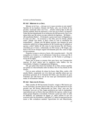no tener ya forma humana…
PC-14.2 MÍRENME EN LA CRUZ.
Mírame en la Cruz… ¿Así que no te causo aversión en este estado?
Oprobio de los hombres, distante del Padre, solo, con el fardo de los
pecados, enclavado sobre una Cruz… ¿Puedes todavía fijar en Mí una
mirada confiada, llena de esperanza y creer que soy tu Dios y tu Esposo?
Todos Me han abandonado en su turbación por Mi bancarrota. Dos o tres
almas fieles que Me miran con ojos cubiertos de lágrimas… Mi Madre…
¡Mi amadísima Madre!… El discípulo a quien tanto amé, la Magdalena y
tú estás con ellos… Te reconozco y Soy feliz, pero los demás ¿dónde
están? ¿Dónde está Pedro, la Roca contra la cual se estrellarán las
tempestades?… ¿Dónde está Mi Iglesia naciente, que después de unos
momentos saldrá de la Llaga púrpura de Mi Corazón que el soldado se
apresta a abrir? Saldrá de ella como la más hermosa flor del Paraíso,
concebida por el Amor y alimentada con Mi Cuerpo y Mi Sangre, que
hasta el fin de los tiempos seguiré derramando para ella, como lo hago
en este momento.
Pequeña, tu amor es sincero y fuerte. ¡Me consuelas tanto!… Eres Mi
compañía en el dolor y en el sufrimiento. Cada día se reúne por Mí el
Sanedrín para juzgarme y condenarme; así Mi Pasión se prolonga a
través de los siglos.
Deseo que el grupo se prepare bien para hacer una Consagración
especial. Es decir, quiero que lo organicen todo, hablen con las
Autoridades, Colegios y Congregaciones Religiosas.
Oh, qué pobre idea tienen los hombres de su Dios, incluso aquellos
que gastan su vida inclinados sobre los libros. Pero Yo Soy Dueño de Mí
mismo…
Con un amor ardiente de almas los busco, hijos Míos, unido a Mi
amada Madre, suspirando con vivo deseo por aquellas almas que son
portadoras genuinas de la Voluntad del Padre, que descubren la gran
Voluntad, que sabe hacer aun de las cosas que externamente parecen
malas, lo eternamente valioso.
PC-14.3 OREN POR SU PATRIA.
Hijos amados de Mi Sacrosanto Corazón, vengan a Mis brazos que
Yo los acariciaré y les daré Nueva Vida. Hoy es un día especial en el que
permito que Mi Divina Misericordia los llene. Oren, oren por sus
hermanos, oren por su País, hagan penitencia por toda la humanidad,
especialmente por su Patria; días muy difíciles les esperan, cuiden lo que
tienen porque llegarán a necesitarlo. Volverán a pasar por todo, la caída
de Babilonia, las epidemias de Egipto ¿Y, saben ustedes lo que eso
acarreará entre los incrédulos y malvados? ¿Y, saben la esperanza que les
traerá a Mis verdaderos amados? Aprovechen de esta Misericordia,
17
 