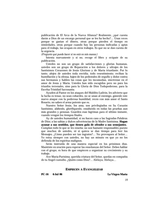 publicación de El Arca de la Nueva Alianza? Realmente, ¿qué cuenta
darán a Dios de un encargo personal que se les ha hecho?… Unas veces
porque se gastan el dinero, otras porque pierden el tiempo en
nimiedades, otras porque cuando hay las personas indicadas y aptas
para el trabajo, las ocupan en otros trabajos. Es que no se dan cuenta de
la urgencia.
(Pregunto qué puedo hacer si no está en mis manos.)
Intenta nuevamente y si no, recoge el libro y ocúpate de su
publicación.
Ustedes no son un grupo de satisfacciones y glorias humanas,
ustedes son un grupo de Reparación a los dolores y ultrajes de los
Santísimos Corazones de Jesús Glorioso y de María triunfante. Por lo
tanto, alejen de ustedes toda envidia, todo resentimiento; reciban la
humillación y la ofensa, bajen de los pedestales de orgullo y dolor contra
sus hermanos y hablen las cosas que les incomodan, sincérense en el
amor de Jesús y María. Ustedes han sido escogidos pero no para los
triunfos terrenales, sino para la Gloria de Dios Todopoderoso, para la
Excelsa Trinidad Sacrosanta.
Ayuden al Pastor en los ataques del Maldito Ladrón, les advierto que
la lucha es tenaz, no sean cobardes, no se unan al enemigo, gánenle este
nuevo ataque con la poderosa humildad, recen con más amor el Santo
Rosario, no saben el arma potente que es.
Nuestro Señor Jesús, los ama, son privilegiados en Su Corazón
Santísimo, alábenlo, glorifíquenlo, ensálsenlo en todas las pruebas aun
más grandes y penosas. Guarden esas lágrimas para el último instante,
cuando vengan los tiempos finales.
Ay de ustedes humanidad, si no hacen caso a las Sagradas Palabras
de Dios; a las sabias y dulces advertencias de la Madre Santísima. Hagan
ayunar a sus sentidos, que tienen gula de ofender a sus semejantes.
Cumplan todo lo que se les enseña; no son bastante responsables puesto
que muchos de ustedes, ni si quiera se dan tiempo para leer los
Mensajes. ¿Cómo pueden ser tan ingratos?… No provoquen al Señor…
Yo estoy siempre con ustedes, no hay un minuto en que yo no los
defienda de los espíritus malignos.
Serás instruida de una manera especial en los próximos días.
Manténte en oración para esperar las enseñanzas del Señor. Debes hablar
con el grupo, es hora de que empiecen a organizar su crecimiento y su
trabajo.
Ave María Purísima, querida criatura del Señor, quedas en compañía
de tu Angel custodio. ¿Quién como Dios?… Aleluya, Aleluya…
EMPIECEN A EVANGELIZAR
PC-16 6-Jul-96 La Virgen María
19
 