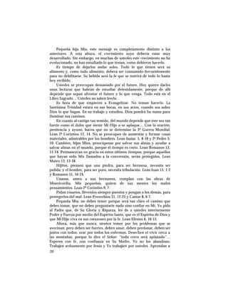 Pequeña hija Mía, este mensaje es completamente distinto a los
anteriores. A esta altura, el crecimiento suyo debería estar muy
desarrollado. Sin embargo, en muchas de ustedes este crecimiento no ha
evolucionado, no han estudiado lo que tenían, como debieron hacerlo.
Es tiempo de dejarlos andar solos. Todo lo que tienen será su
alimento y, como todo alimento, deberá ser consumido frecuentemente
para no debilitarse. Su bebida será la fe que se nutrirá de todo lo hasta
hoy recibido.
Ustedes se preocupan demasiado por el futuro. Hoy quiero darles
unas lecturas que habrán de estudiar detenidamente, porque de allí
depende que sepan afrontar el futuro y lo que venga. Todo está en el
Libro Sagrado… Ustedes no saben leerlo.
Es hora de que empiecen a Evangelizar. No teman hacerlo. La
Santísima Trinidad estará en sus bocas, en sus actos, cuando sea sobre
Dios lo que hagan. En su trabajo y estudios, Dios pondrá Su mano para
iluminar sus caminos.
En cuanto al castigo tan temido, del mundo depende que éste sea tan
fuerte como el dolor que siente Mi Hijo o se aplaque… Con la oración,
penitencia y ayuno, hacen que no se determine la 3ª Guerra Mundial.
Lean 2ª Corintios 12, 14. No se preocupen de aumentar y formar cosas
materiales, admirables por los hombres. Lean Isaías. 5, 8-10 y 2ª Pedro 3,
10. Cambien, hijos Míos, preocúpense por salvar sus almas y ayudar a
salvar almas en el mundo, porque el tiempo es corto. Lean Romanos 13,
11-14. Permanezcan en gracia en estos últimos tiempos, porque aquellos
que hayan oído Mis llamados a la conversión, serán protegidos. Lean
Mateo 13, 13-18.
Hijitos, piensen que una piedra, para ser hermosa, necesita ser
pulida; y el hombre, para ser puro, necesita tribulación. Lean Juan 15, 1-2
y Romanos 11, 16-24.
Unanse, amen a sus hermanos, cumplan con las obras de
Misericordia, Mis pequeños, quiten de sus mentes los malos
pensamientos. Lean 2ª Corintios 9, 7.
Pidan rosarios, llévenlos siempre puestos y pongan a los demás, para
protegerlos del mal. Lean Proverbios 31, 12-25 y Cantar 8, 6-7.
Pequeña Mía, no debes temer porque será tan claro el camino que
debes tomar, que no debes preguntarte nada sino confiar en Mí. Yo pido
al Padre que, de Su Gloria y Riqueza, les de a ustedes interiormente
Poder y Fuerza por medio del Espíritu Santo, que es el Espíritu de Dios y
que Mi Hijo viva en sus corazones por la fe. Lean Efesios 6, 10-13.
Ahora, más que nunca, sienten temor por los problemas que se
avecinan; pero deben ser fuertes, deben amar, deben perdonar, deben ser
justos con todos, orar por todos los enfermos. Desechen el vivir cerca a
las montañas, porque lo dice el Señor: “todo cerro será aplanado”…
Esperen con fe, con confianza en Su Madre, Yo no los abandono.
Trabajen arduamente por Jesús y Yo trabajaré por ustedes. Aprendan a
20
 