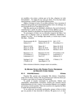 ser sensibles a los avisos y alertas que se les dan. ¿Esperan ver todo
derrumbado?… No salgan de sus casas por ahora. Yo se los haré saber
oportunamente, cuando y hacia dónde deberán partir.
Hijitos, el tiempo es corto y Yo ya debo retirarme. Van a encontrar el
obstáculo más grande que la humanidad pudiese tener; sin embargo, esa
será la prueba de su fe. Lean Mateo 24, 15-25.
Hija Mía, gracias por tu fidelidad y obediencia. Esa será la forma de
comunicarnos a partir de ahora. Con las lecturas Bíblicas que te iré
indicando. Mantén tu docilidad a las inspiraciones del Espíritu Santo.
No provoquen al Señor con su descuido (respecto del libro). Los
libros que te llegarán serán su formación definitiva. Estúdienlos y
trabajen con ellos… Yo te bendigo, hija amada, y a través tuyo a todos
Mis hijos… Estudien:
Deuteronomio 30, 19 Deuteronomio 13, 2-5 Job 5, 17-27
Salmos 41, 2 Salmos 119, 11-12 Proverbios 17, 5
Mateo 6, 33-34 Mateo 10, 7 Mateo 10, 32-33
Mateo 11, 28-30 Mateo 16, 24-25 Mateo 18, 19-20
Mateo 24, 21-22 Marcos 16, 15-18 Hechos 2, 42-47
Romanos 5, 1-5 Romanos 12, 9-13 2ª Corintios 3, 4-6
2ª Corintios 4, 1 2ª Corintios 9, 1-3 Colosenses 3, 5
Colosenses 4, 17 Tito 2, 6-7 Hebreos 13, 3
Santiago 3, 4-6 Santiago 5 ,19-20 1ª Pedro 3, 7-9
1ª Pedro 4, 10 Apocalipsis 3, 7-13
Debo retirarme al desierto, siempre estaré con ustedes…
EL MUNDO NUNCA HA TENIDO TANTA NECESIDAD
DE ORACIÓN COMO AHORA
PC-17 19-Jul-96 (Viernes.) El Señor
Pequeña Mía, gracias por acompañar Mis dolores. Consuélame,
tengo sed de almas, tráelas a Mí, haz penitencia por todas las almas que
Yo quiero y que están en el camino de la perdición.
Ya puede el mundo contemplar la purificación. Habrán más
calamidades, enfermedades, terremotos, ciclones que causarán nuevos
desbordamientos de ríos y mares. Las montañas llegarán a ser tragadas
por la tierra. Caerán puentes. Todo esto ocurrirá si se empeñan los Míos
en abolir Mi Sacramento de amor.
Ya no sufras por tus pecados perdonados, porque si bien es cierto
que tus pecados te han merecido el infierno, Mi gracia en tí, te hace
21
 