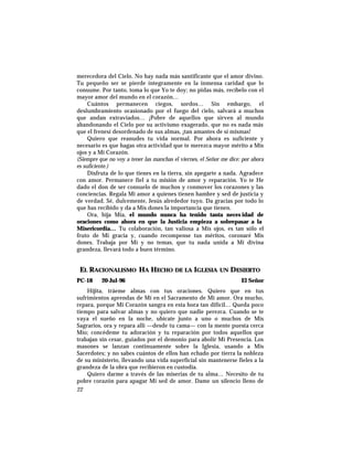 merecedora del Cielo. No hay nada más santificante que el amor divino.
Tu pequeño ser se pierde íntegramente en la inmensa caridad que lo
consume. Por tanto, toma lo que Yo te doy; no pidas más, recíbelo con el
mayor amor del mundo en el corazón…
Cuántos permanecen ciegos, sordos… Sin embargo, el
deslumbramiento ocasionado por el fuego del cielo, salvará a muchos
que andan extraviados… ¡Pobre de aquellos que sirven al mundo
abandonando el Cielo por su activismo exagerado, que no es nada más
que el frenesí desordenado de sus almas, ¡tan amantes de sí mismas!
Quiero que reanudes tu vida normal. Por ahora es suficiente y
necesario es que hagas otra actividad que te merezca mayor mérito a Mis
ojos y a Mi Corazón.
(Siempre que no voy a tener las manchas el viernes, el Señor me dice: por ahora
es suficiente.)
Disfruta de lo que tienes en la tierra, sin apegarte a nada. Agradece
con amor. Permanece fiel a tu misión de amor y reparación. Yo te He
dado el don de ser consuelo de muchos y conmover los corazones y las
conciencias. Regala Mi amor a quienes tienen hambre y sed de justicia y
de verdad. Sé, dulcemente, Jesús alrededor tuyo. Da gracias por todo lo
que has recibido y da a Mis dones la importancia que tienen.
Ora, hija Mía, el mundo nunca ha tenido tanta neces idad de
oraciones como ahora en que la Justicia empieza a sobrepasar a la
Misericordia… Tu colaboración, tan valiosa a Mis ojos, es tan sólo el
fruto de Mi gracia y, cuando recompense tus méritos, coronaré Mis
dones. Trabaja por Mí y no temas, que tu nada unida a Mi divina
grandeza, llevará todo a buen término.
EL RACIONALISMO HA HECHO DE LA IGLESIA UN DESIERTO
PC-18 20-Jul-96 El Señor
Hijita, tráeme almas con tus oraciones. Quiero que en tus
sufrimientos aprendas de Mí en el Sacramento de Mi amor. Ora mucho,
repara, porque Mi Corazón sangra en esta hora tan difícil… Queda poco
tiempo para salvar almas y no quiero que nadie perezca. Cuando se te
vaya el sueño en la noche, ubícate junto a uno o muchos de Mis
Sagrarios, ora y repara allí —desde tu cama— con la mente puesta cerca
Mío; concédeme tu adoración y tu reparación por todos aquellos que
trabajan sin cesar, guiados por el demonio para abolir Mi Presencia. Los
masones se lanzan continuamente sobre la Iglesia, usando a Mis
Sacerdotes; y no sabes cuántos de ellos han echado por tierra la nobleza
de su ministerio, llevando una vida superficial sin mantenerse fieles a la
grandeza de la obra que recibieron en custodia.
Quiero darme a través de las miserias de tu alma… Necesito de tu
pobre corazón para apagar Mi sed de amor. Dame un silencio lleno de
22
 