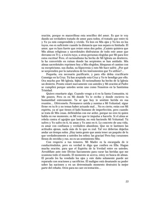 oración, porque es maravillosa esta sencillez del amor. Es que te voy
dando un verdadero tratado de amor para todos, el tratado que entre tú
y Yo ya está comprendido y vivido. Tú lees en Mis ojos y Yo leo en los
tuyos, eso es suficiente cuando la distancia que nos separa es limitada. El
amor, que es lazo fuerte que reúne estos dos polos. ¡Cuánto quisiera que
Mis almas religiosas y sacerdotales disfrutaran de todo este amor que
derramo en Ti y, a través tuyo, a otras personas elegidas por Mí para leer
estos escritos! Pero, el racionalismo ha hecho de Mi Iglesia un destierro,
la ha convertido en ruinas donde las serpientes se han anidado. Mis
almas sacerdotales reprimen hoy a Mis elegidos, bloquean el camino con
su escepticismo, sus dudas, su hipocresía y esto Me hace sufrir. ¿Por qué
se sorprenden por la naturaleza de los instrumentos que Yo utilizo?…
Pequeña, era necesario purificarte, y para ello debía crucificarte
Conmigo en la Cruz. Tú has aceptado esta Cruz y Yo te bendigo por ello.
Ora mucho por Mi Iglesia, hijita. El racionalismo ha hecho de la Iglesia
un desierto. Pronto estaré nuevamente con ustedes y Mi oración al Padre
se cumplirá porque ustedes serán uno como Nosotros en la Santísima
Trinidad.
Quiero enseñarte algo. Cuando vengo a tí en la Santa Comunión, tú
Me posees. Pero es en Mí donde Yo te recibo y donde encierro tu
humanidad enteramente. Ya sé que hoy te sentiste herida en esa
reunión… Ofrécemelo. Permanece unida y sumisa a Mi Voluntad, sigue
firme en tu fe y no temas haber actuado mal… No es cierto, estás con Mi
espíritu, ya sé que tienes el lado humano de imperfección, pero cuando
se trata de Mis cosas, defiéndelas con ese ardor, porque no eres tú quien
habla en ese momento, es Mi voz que te impulsa a hacerlo. Si el alma se
rebela contra el aguijón que lastima, no está haciendo Mi Voluntad. Tú
sufres y Yo sufro en tí, tú amas y Yo amo en tí. Lo concreto de una vida,
es amar con confianza y verdadero abandono. Que no te lastimen las
actitudes ajenas, nada más de lo que es real. Tal vez deberías dejarlos
andar un tiempo solos. ¡Hay tanta gente que ansía tener un poquito de lo
que verdaderamente a ustedes les sobra: las gracias! Pero hay corazones
llenos de envidia y eso, no es un sentimiento Mío.
Con respecto a tus temores, Mi Madre es la encargada de ir
conduciéndolos, pero en verdad te digo que confíen en Ella. Hagan
mucha oración, para que el Espíritu de la Verdad entre en ustedes.
Arrodíllate ante este Divino Sacramento para curar las heridas que me
ocasiona todo el mundo. El momento se acerca, estoy en busca de almas.
El pecado les ha vendado los ojos y este daño solamente puede ser
reparado con oraciones y sacrificios. El maligno está desatando su poder
sobre las naciones y en un determinado momento destruirá la mejor
parte del rebaño. Oren para no caer en tentación…
23
 
