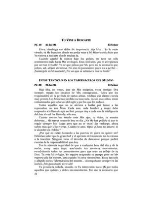 YO VINE A BUSCARTE
PC-19 25-Jul-96 El Señor
Llora, desahoga ese dolor de impotencia, hija Mía… Ya lo estás
viendo, tú Me buscabas donde no podía estar y Mi Misericordia hizo que
Yo viniera a buscarte donde estabas tú.
Cuando agaché la cabeza bajo los golpes, no tuve un sólo
sentimiento malo hacia Mis verdugos. Esta confesión, ¿no te avergüenza
por ser tan irritable? Yo sé que peleas por Mí, pero no es necesario que
pelees, sal, aléjate silenciosa. No eres tú justamente quien va a perder…
¡Sumérgete en Mi costado! ¿No ves que se estremece con tu llanto?
ESTOY TAN SOLO EN LOS TABERNACULOS DEL MUNDO
PC-20 26-Jul-96 El Señor
Hija Mía, no temas, aun sin Mis insignias, estoy contigo. Ora
siempre, repara los pecados de Mis consagrados… Mira que los
responsables de la pérdida de tantas almas, tendrán que darme cuenta
muy pronto. Los Míos han perdido su inocencia, no son más niños, están
contaminados por la locura del siglo y por los que los rodean.
Todos aquellos que no se atreven a hablar por temor a las
represalias, no son Míos. Cada uno, cada hombre y mujer debe
responder a la llamada que recibió, porque doy a cada uno la inteligencia
del don al cual fue llamado, sólo eso.
Cuánto mérito has tenido ante Mis ojos, tu dolor, tu sonrisa
dolorosa… Mi mayor consuelo hoy en día. ¿No Me has pedido tú que te
regale siempre Mis llagas pero que no se vean? Sin embargo, ahora
sufres más que si las vieras. ¡Cuánto te amo, hijita! ¿Cómo no amarte, si
te alumbré en el dolor?
¿Por qué no están llamando a las puertas de quien no quiere oír?
Deberían saber que la gravedad y el apremio del momento no da excusa
a la inacción. Ninguno tiene el derecho de descansar porque pediré
cuentas de la responsabilidad que doy.
Ten la absoluta seguridad de que a cualquier hora del día y de la
noche, estoy cerca tuyo, acechando tus menores movimientos,
escudriñando todos tus pensamientos para que sean un reflejo de tu
Dios. Tú eres Mi refugio, Yo seguiré ocupando tu cuerpo pero no Me
esperes sólo los viernes, sino cuando Yo crea conveniente. Estoy tan solo
y afligido en los Tabernáculos del mundo… Acompáñame siempre en las
noches, ¡Me gusta tanto verte allí!
Tu presencia callada, orando, es Tu intercesión hacia Mí por todos
aquellos que quieres y debes encomendarme. Por eso es necesario que
24
 