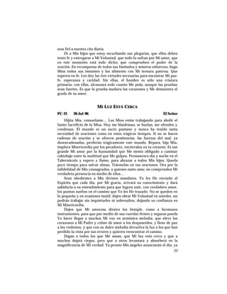 seas fiel a nuestra cita diaria.
Dí a Mis hijos que estoy escuchando sus plegarias, que ellos deben
tener fe y entregarse a Mi Voluntad, que todo lo sufran por Mi amor, que
en este momento está todo dicho; que comprueben el poder de la
oración. En recompensa de todos sus limitados y míseros esfuerzos, hago
Míos todos sus instantes y los alimento con Mi ternura paterna. Que
esperen en fe. Les doy las tres virtudes necesarias para encontrar Mi paz:
fe, esperanza y caridad. Sin ellas, el hombre es sólo una criatura
primaria; con ellas, alcanzará todo cuanto Me pida, aunque las pruebas
sean fuertes. Es que la prueba madura los corazones y Me demuestra el
grado de su amor.
MI LUZ ESTÁ CERCA
PC-21 26-Jul-96 El Señor
Hijita Mía, consuélame… Los Míos están trabajando para abolir el
Santo Sacrificio de la Misa. Hoy me blasfeman, se burlan, me ofenden y
condenan. El mundo es un sucio pantano y nunca ha tenido tanta
necesidad de oraciones como en estos trágicos tiempos. Si no se hacen
cadenas de oración y se ofrecen penitencias, las fuerzas del mal, ya
desencadenadas, perderán trágicamente este mundo. Repara, hija Mía,
implora Misericordia por los pecadores, enciérralos en tu corazón. Es tan
grande Mi amor por la humanidad que Me siento obligado a caminar
cabizbajo entre la multitud que Me golpea. Permanezco día y noche en el
Tabernáculo y espero y llamo, para abrazar a todos Mis hijos. Queda
poco tiempo para salvar almas. Tráemelas en tus oraciones. Ora por la
infidelidad de Mis consagrados, a quienes tanto amo; no comprenden Mi
verdadera presencia en medio de ellos…
Sean obedientes a Mis divinos mandatos. Yo les He enviado al
Espíritu que cada día, por Mi gracia, avivará su conocimiento y dará
sabiduría a su entendimiento para que logren unir, con verdadero amor,
los puntos sueltos en el camino que Yo les He trazado. No se queden en
lo pequeño y en ocasiones inútil; dejen obrar Mi Voluntad en ustedes, así
podrán trabajar sin inquietudes ni sobresaltos, dejando su confianza en
Mi Misericordia.
Dejen que Mi amorosa diestra los tiemple, como a hermosos
instrumentos, para que por medio de sus cuerdas firmes y seguras pueda
Yo hacer llegar a muchos Mi voz en armónica melodía, que eleve los
corazones a Mi Padre y colme de amor a los desposeídos, y llene de paz
a los violentos, y que con su dulce melodía devuelva la luz a los que han
perdido la vista por sus errores y quieren reencontrar el camino.
Digan a todos los que Me aman, que Mi luz está cerca y que a
muchos dejará ciegos, pero que a otros levantará y absorberá en la
magnificencia de Mi verdad. Ya pronto Mis ángeles anunciarán el día, ya
25
 