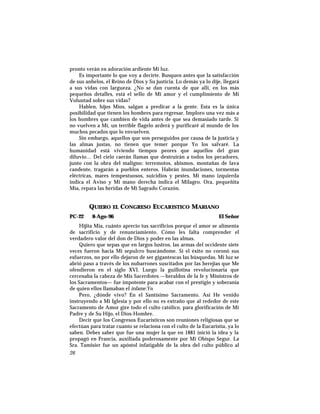 pronto verán en adoración ardiente Mi luz.
Es importante lo que voy a decirte. Busquen antes que la satisfacción
de sus anhelos, el Reino de Dios y Su justicia. Lo demás ya lo dije, llegará
a sus vidas con largueza. ¿No se dan cuenta de que allí, en los más
pequeños detalles, está el sello de Mi amor y el cumplimiento de Mi
Voluntad sobre sus vidas?
Hablen, hijos Míos, salgan a predicar a la gente. Esta es la única
posibilidad que tienen los hombres para regresar. Imploro una vez más a
los hombres que cambien de vida antes de que sea demasiado tarde. Si
no vuelven a Mí, un terrible flagelo arderá y purificaré al mundo de los
muchos pecados que lo envuelven.
Sin embargo, aquellos que son perseguidos por causa de la justicia y
las almas justas, no tienen que temer porque Yo los salvaré. La
humanidad está viviendo tiempos peores que aquellos del gran
diluvio… Del cielo caerán llamas que destruirán a todos los pecadores,
junto con la obra del maligno: terremotos, abismos, montañas de lava
candente, tragarán a pueblos enteros. Habrán inundaciones, tormentas
eléctricas, mares tempestuosos, suicidios y pestes. Mi mano izquierda
indica el Aviso y Mi mano derecha indica el Milagro. Ora, pequeñita
Mía, repara las heridas de Mi Sagrado Corazón.
QUIERO EL CONGRESO EUCARISTICO MARIANO
PC-22 8-Ago-96 El Señor
Hijita Mía, cuánto aprecio tus sacrificios porque el amor se alimenta
de sacrificio y de renunciamiento. Cómo les falta comprender el
verdadero valor del don de Dios y poder en las almas.
Quiero que sepas que en largos lustros, las armas del occidente siete
veces fueron hacia Mi sepulcro buscándome. Si el éxito no coronó sus
esfuerzos, no por ello dejaron de ser gigantescas las búsquedas. Mi luz se
abrió paso a través de los nubarrones suscitados por las herejías que Me
ofendieron en el siglo XVI. Luego la guillotina revolucionaria que
cercenaba la cabeza de Mis Sacerdotes —heraldos de la fe y Ministros de
los Sacramentos— fue impotente para acabar con el prestigio y soberanía
de quien ellos llamaban el infame:Yo.
Pero, ¿dónde vivo? En el Santísimo Sacramento. Así He venido
instruyendo a Mi Iglesia y por ello no es extraño que al rededor de este
Sacramento de Amor gire todo el culto católico, para glorificación de Mi
Padre y de Su Hijo, el Dios-Hombre.
Decir que los Congresos Eucarísticos son reuniones religiosas que se
efectúan para tratar cuanto se relaciona con el culto de la Eucaristía, ya lo
saben. Debes saber que fue una mujer la que en 1881 inició la idea y la
propagó en Francia, auxiliada poderosamente por Mi Obispo Segur. La
Sra. Tamisier fue un apóstol infatigable de la obra del culto público al
26
 