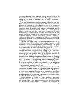 Santísimo. Una mujer, como otra mujer que fue la primera que Me vio
Resucitado; como otra mujer que ahora He elegido para incentivar al
Pueblo de Mi amor y enseñarles que allí estoy, amándolos y
esperándolos…
Los principales actos de estos Congresos son el Santo Sacrificio de la
Misa, concelebrada por las altas dignidades del clero; las comuniones
generales de niños, que ofrecen bellos espectáculos puesto que parecen
blancas nubecitas esparcidas por el valle —son como coros angélicos que
revolotean junto al Sagrario, como palomas inmaculadas junto al
palomar; las comuniones generales de hombres, que parecen aguerridos
militares, rindiendo homenaje a su Señor, a quien han brindado
hospedaje en lo más recóndito de sus almas. En estas escenas de tanta
piedad se recuerda el pasaje de la Multiplicación de los panes… Las
asambleas generales, cuando renombrados oradores sagrados y
conferencistas laicos exponen magistralmente la doctrina eucarística y las
maneras de fomentar la devoción a Mi Majestad, incitan poderosamente
la atención y el fervor…
Enseñen, hijos Míos, hablen a los hombres de Mi presencia en los
Altares, cuéntenles de Mi infinito amor y díganles cuánto se están
perdiendo al no recibir a su Dios como alimento seguro… Al mismo
tiempo de desagraviarme, los Congresos Eucarísticos reciben una lluvia
de favores del alma, del cuerpo, del tiempo, de la eternidad…
Tengan cuidado, van a hacer lo imposible por suspender el
Congreso, hagan mucha oración, que se instruya en los Conventos la
oración contínua por el éxito del mismo. Felices las personas que
promueven este culto soberano; felices las personas que se afanan por
darle esplendor; felices las que asisten al lugar de la cita y ven y sienten
estas maravillas. Den ejemplo, hijos Míos, evangelicen con sus vidas, den
testimonio… Para el hombre de fe, Mi forma Eucarística es un portal de
Belén y allí Me adora, como los ángeles, los pastores y los reyes magos;
para los alumbrados con los fulgores de la fe, en cada altar donde se alza
el sacrificio se yergue un nuevo Calvario en el cual se repiten con
sentimiento de adoración profunda, aquellas palabras:
“Verdaderamente, aquí está el Hijo de Dios”.
El abandono de las visitas a Mi Sacramento de amor, la escasez de
comuniones, el respeto humano por el cual muchos se avergüenzan de
acercarse a la mesa de los ángeles, proviene de la falta de fe. Porque si
se dieran cuenta, si les dijeran con convicción que la infinita Majestad de
su Dios —con sus cortesanos excelsos— reside en sus templos, estarían
ansiosos los hombres, afanados, solícitos por merecer la honra y la dicha
de hablar, de recibir, de vivir con su Señor.
¿Dónde encontrar el remedio para esta fe vacilante o tibia? En la
misma Forma, porque ella sostiene y aumenta la fe. Es virtud infusa la fe
sobrenatural, gracia que es raíz y fundamento de la justificación; gracia
que traen consigo los sacramentos y se aumenta con la recepción de
27
 