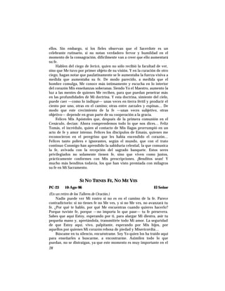 ellos. Sin embargo, si los fieles observan que el Sacerdote es un
celebrante rutinario, si no notan verdadero fervor y humildad en el
momento de la consagración, difícilmente van a creer que ello aumentará
su fe.
Hablen del ciego de Jericó, quien no sólo recibió la facultad de ver,
sino que Me tuvo por primer objeto de su visión. Y en la curación de otro
ciego, hagan notar que paulatinamente se le aumentaba la fuerza visiva a
medida que aumentaba su fe. De modo parecido, a medida que el
hombre comulga, Me conoce más íntimamente y escucha en lo interior
del corazón Mis enseñanzas soberanas. Siendo Yo el Maestro, aumento la
luz a las mentes de quienes Me reciben, para que puedan penetrar más
en las profundidades de Mi doctrina. Y esta doctrina, simiente del cielo,
puede caer —como lo indiqué— unas veces en tierra fértil y producir el
ciento por uno, otras en el camino; otras entre zarzales y espinas… De
modo que este crecimiento de la fe —unas veces subjetivo, otras
objetivo— depende en gran parte de su cooperación a la gracia.
Felices Mis Apóstoles que, después de la primera comunión en el
Cenáculo, decían: Ahora comprendemos todo lo que nos dices… Feliz
Tomás, el incrédulo, quien al contacto de Mis llagas prorrumpió en un
acto de fe y amor intenso. Felices los discípulos de Emaús, quienes me
reconocieron en el peregrino que les había encendido el corazón…
Felices tanto pobres e ignorantes, según el mundo, que con el trato
continuo Conmigo han aprendido la sabiduría celestial, la que comunica
la fe, avivada con la recepción del sagrado banquete. Estos seres
privilegiados no solamente tienen fe, sino que viven como justos,
prácticamente conformes con Mis prescripciones. ¡Benditos sean! Y
mucho más benditos todavía, los que han visto premiada con milagros
su fe en Mi Sacramento.
SI NO TIENES FE, NO ME VES
PC-23 10-Ago-96 El Señor
(En un retiro de los Talleres de Oración.)
Nadie puede ver Mi rostro si no es en el camino de la fe. Parece
contradictorio: si no tienes fe no Me ves, y si no Me ves, no avanzará tu
fe. ¿Por qué te hablo, por qué Me encuentras cuando quieres hacerlo?
Porque tuviste fe, porque —no importa lo que pase— tu fe persevera.
Sabes que aquí Estoy, esperando por tí, para alargar Mi diestra, asir tu
pequeña mano y, apretándola, transmitirte todo Mi amor. La seguridad
de que Estoy aquí, vivo, palpitante, esperando por Mis hijos, por
aquellos por quienes Mi corazón rebosa de piedad y Misericordia…
Búscame en tu silencio, encuéntrame. Soy Yo quien los ha traído aquí
para enseñarles a buscarme, a encontrarme. Asimilen todo lo que
puedan, no se distraigan, ya que este momento es muy importante en el
28
 