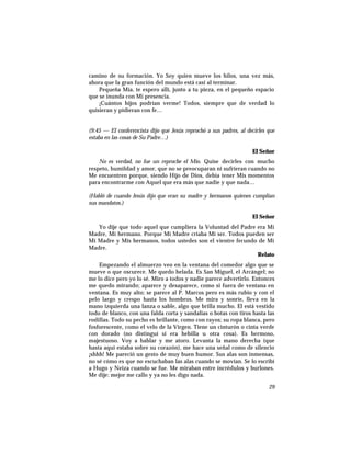 camino de su formación. Yo Soy quien mueve los hilos, una vez más,
ahora que la gran función del mundo está casi al terminar.
Pequeña Mía, te espero allí, junto a tu pieza, en el pequeño espacio
que se inunda con Mi presencia.
¡Cuántos hijos podrían verme! Todos, siempre que de verdad lo
quisieran y pidieran con fe…
(9:45 — El conferencista dijo que Jesús reprochó a sus padres, al decirles que
estaba en las cosas de Su Padre…)
El Señor
No es verdad, no fue un reproche el Mío. Quise decirles con mucho
respeto, humildad y amor, que no se preocuparan ni sufrieran cuando no
Me encuentren porque, siendo Hijo de Dios, debía tener Mis momentos
para encontrarme con Aquel que era más que nadie y que nada…
(Habló de cuando Jesús dijo que eran su madre y hermanos quienes cumplían
sus mandatos.)
El Señor
Yo dije que todo aquel que cumpliera la Voluntad del Padre era Mi
Madre, Mi hermano. Porque Mi Madre criaba Mi ser. Todos pueden ser
Mi Madre y Mis hermanos, todos ustedes son el vientre fecundo de Mi
Madre.
Relato
Empezando el almuerzo veo en la ventana del comedor algo que se
mueve o que oscurece. Me quedo helada. Es San Miguel, el Arcángel; no
me lo dice pero yo lo sé. Miro a todos y nadie parece advertirlo. Entonces
me quedo mirando; aparece y desaparece, como si fuera de ventana en
ventana. Es muy alto; se parece al P. Marcos pero es más rubio y con el
pelo largo y crespo hasta los hombros. Me mira y sonríe, lleva en la
mano izquierda una lanza o sable, algo que brilla mucho. El está vestido
todo de blanco, con una falda corta y sandalias o botas con tiros hasta las
rodillas. Todo su pecho es brillante, como con rayos; su ropa blanca, pero
fosforescente, como el velo de la Virgen. Tiene un cinturón o cinta verde
con dorado (no distinguí si era hebilla u otra cosa). Es hermoso,
majestuoso. Voy a hablar y me atoro. Levanta la mano derecha (que
hasta aquí estaba sobre su corazón), me hace una señal como de silencio
¡shhh! Me pareció un gesto de muy buen humor. Sus alas son inmensas,
no sé cómo es que no escuchaban las alas cuando se movían. Se lo escribí
a Hugo y Neiza cuando se fue. Me miraban entre incrédulos y burlones.
Me dije: mejor me callo y ya no les digo nada.
29
 