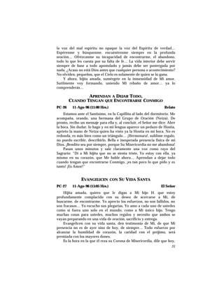 la voz del mal espíritu no opaque la voz del Espíritu de verdad…
Espérenme y búsquenme, encuéntrenme siempre en la profunda
oración… Ofrézcanme su incapacidad de encontrarme, el abandono,
todo lo que les cuesta por su falta de fe… La vida interior debe servir
siempre de base a todo apostolado y jamás debe ser postergada por
nada. ¿Acaso no está Dios antes que cualquier persona o acontecimiento?
No olviden, pequeños, que el Cielo es solamente de quien se lo gana.
Y ahora, hijita amada, sumérgete en la inmensidad de Mi amor.
Sutilmente voy formando, uniendo Mi rebaño de amor… ya lo
comprenderás…
APRENDAN A DEJAR TODO,
CUANDO TENGAN QUE ENCONTRARSE CONMIGO
PC-26 11-Ago-96 (11:00 Hrs.) Relato
Estamos ante el Santísimo, en la Capillita al lado del dormitorio. Me
acompaña, orando, una hermana del Grupo de Oración (Neiza). De
pronto, recibo un mensaje para ella y, al concluir, el Señor me dice: Abre
la boca. Sin dudar, lo hago y en mi lengua aparece un pedazo de Hostia,
aprieto la mano de Neiza quien ha visto ya la Hostia en mi boca. No es
redonda, es más bien como un triángulo… ¡Hermosura!, sublime regalo,
no puedo escribir, describirlo. Bella e inesperada presencia física de mi
Dios. ¡Bendito sea por siempre, porque Su Misericordia no me abandona!
Pasan unos minutos y sale claramente una voz como rayo del
Sagrario: “Di a Mi hijita que no se sienta triste, Yo estoy con ella, ya
mismo en su corazón, que Me hable ahora… Aprendan a dejar todo
cuando tengan que encontrarse Conmigo, ¡es tan poco lo que pido y es
tanto! ¡Es Amor!”
EVANGELICEN CON SU VIDA SANTA
PC-27 11-Ago-96 (15:05 Hrs.) El Señor
Hijita amada, quiero que le digas a Mi hijo H. que estoy
profundamente complacido con su deseo de acercarse a Mí, de
buscarme, de encontrarme. Yo aprecio los esfuerzos, no son fallidos, no
son fracasos… Yo escucho sus plegarias, Yo amo a cada uno de ustedes
como si fuera uno solo en el mundo, como a Mi único hijo. Tengo
muchas cosas para ustedes, muchos regalos y necesito que ambos se
vayan preparando en una vida de oración, sacrificio y entrega.
Evangelicen con su vida santa, den testimonio de Mí, de que Mi
presencia no es de ayer sino de hoy, de siempre… Todo esfuerzo por
alcanzar la humildad de corazón, la caridad con el prójimo, será
premiada con los mayores dones.
Es la hora en la que él reza su Corona de Misericordia, dile que hoy,
31
 