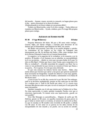 del mundo… Amame, repara, necesito tu consuelo, no hagas planes para
el día… quiero descansar en tu deseo de almas…
(Estaba pensando en mi futuro trabajo con una persona difícil.)
Trátalo con Misericordia, como Yo lo hice contigo… Todos deben ser
tratados con Misericordia… Ayuda, colabora, pero Yo tengo Mis propios
planes para contigo.
ALÉGRATE DE SUFRIR POR MÍ
PC-29 17-Ago-96 (Jueves.) El Señor
Pequeña Misionera del dolor. Mi paz y Mi amor están contigo…
Gracias, hijita, por darme refugio y consuelo para descansar de los
dolores que la humanidad, especialmente los Míos, me causan.
Mi Madre está presente, pero Ella ya no puede dirigirse a ustedes.
Va retirándose de los lugares en los cuales ha trabajado más
intensamente por Mí. Es decisión del Padre y Ella, como siempre, hace
de la Divina Voluntad el amor de su Corazón Inmaculado.
Lo negativo, es la negación de lo verdadero, es la renuncia a ver lo
positivo. El hombre, el ser humano con su soberbia, su susceptibilidad,
su fe en sus juicios… ¿Quién se creen que son para dudar de lo que Yo
obro en Mis hijos? ¿Tenían que hacer como Tomás, para comprobar si lo
Mío es verdadero?… ¡Terrible temeridad de competir con Dios! Así es
como se van perdiendo los que cierran su corazón al Amor que llama a
su puerta… No te apenes, Yo sé lo que estoy diciendo.
Sé que esta semana los dolores fueron más fuertes… Hijita, ¡hay
tantas almas que tenemos que salvar y tan pocas que quieran ayudarme!
Eran necesarias las fotografías. Cuando los dolores te sean muy agudos,
coloca tu cabeza en el hueco de Mi hombro, calentándote en la llama de
Mi divino amor.
¿Crees tú que Yo no Me doy cuenta de lo que Me das? Sin embargo,
todo te lo devuelvo multiplicado, porque no hay nada que no esté listo
Yo a realizar por tí. Todo lo He hecho por amor a tí y a través tuyo
derramo Mis gracias sobre este país, tú eres el canal por el cual quiere Mi
amor derramarse.
Quédate tranquila con el celo que sientes por la Palabra de tu Dios.
No estás equivocada, te repito, quédate tranquila. Puedes creer que si
estuvieses equivocada, Yo mismo sería una equivocación, ¿puede ser
esto posible?
Vivir Mis Mensajes es autentificarlos… Alégrate de sufrir por Mí.
Disfruta, gózate en Mi amor, en aquellos momentos de gran precio en
que el alma se siente morir a sí misma, al sostener la cadena de su Dios.
Lo que tú enseñas en Mi nombre está revestido de Mi poder y sellado
con Mi amor. Si este amor en su pureza no los ubica encima de las
mezquindades de este mundo y no puede, con su acción en ustedes,
33
 