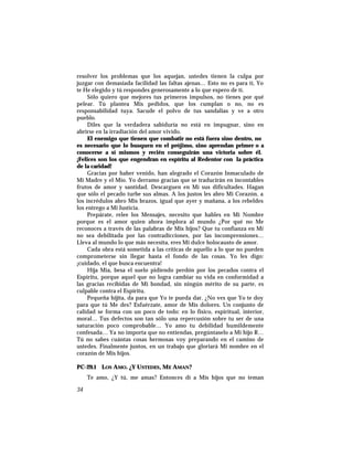 resolver los problemas que los aquejan, ustedes tienen la culpa por
juzgar con demasiada facilidad las faltas ajenas… Esto no es para tí, Yo
te He elegido y tú respondes generosamente a lo que espero de tí.
Sólo quiero que mejores tus primeros impulsos, no tienes por qué
pelear. Tú plantea Mis pedidos, que los cumplan o no, no es
responsabilidad tuya. Sacude el polvo de tus sandalias y ve a otro
pueblo.
Diles que la verdadera sabiduría no está en impugnar, sino en
abrirse en la irradiación del amor vivido.
El enemigo que tienen que combatir no está fuera sino dentro, no
es necesario que lo busquen en el prójimo, sino aprendan primer o a
conocerse a sí mismos y recién conseguirán una victoria sobre él.
¡Felices son los que engendran en espíritu al Redentor con la práctica
de la caridad!
Gracias por haber venido, han alegrado el Corazón Inmaculado de
Mi Madre y el Mío. Yo derramo gracias que se traducirán en incontables
frutos de amor y santidad. Descarguen en Mí sus dificultades. Hagan
que sólo el pecado turbe sus almas. A los justos les abro Mi Corazón, a
los incrédulos abro Mis brazos, igual que ayer y mañana, a los rebeldes
los entrego a Mi Justicia.
Prepárate, relee los Mensajes, necesito que hables en Mi Nombre
porque es el amor quien ahora implora al mundo ¿Por qué no Me
reconoces a través de las palabras de Mis hijos? Que tu confianza en Mí
no sea debilitada por las contradicciones, por las incomprensiones…
Lleva al mundo lo que más necesita, eres Mi dulce holocausto de amor.
Cada obra está sometida a las críticas de aquello a lo que no pueden
comprometerse sin llegar hasta el fondo de las cosas. Yo les digo:
¡cuidado, el que busca encuentra!
Hija Mía, besa el suelo pidiendo perdón por los pecados contra el
Espíritu, porque aquel que no logra cambiar su vida en conformidad a
las gracias recibidas de Mi bondad, sin ningún mérito de su parte, es
culpable contra el Espíritu.
Pequeña hijita, da para que Yo te pueda dar. ¿No ves que Yo te doy
para que tú Me des? Esfuérzate, amor de Mis dolores. Un conjunto de
calidad se forma con un poco de todo: en lo físico, espiritual, interior,
moral… Tus defectos son tan sólo una repercusión sobre tu ser de una
saturación poco comprobable… Yo amo tu debilidad humildemente
confesada… Ya no importa que no entiendas, pregúntaselo a Mi hijo R…
Tú no sabes cuántas cosas hermosas voy preparando en el camino de
ustedes. Finalmente juntos, en un trabajo que gloriará Mi nombre en el
corazón de Mis hijos.
PC-29.1 LOS AMO. ¿Y USTEDES, ME AMAN?
Te amo, ¿Y tú, me amas? Entonces dí a Mis hijos que no teman
34
 