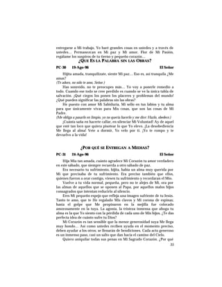 entregarse a Mi trabajo, Yo haré grandes cosas en ustedes y a través de
ustedes… Permanezcan en Mi paz y Mi amor. Flor de Mi Pasión,
regálame los suspiros de tu tierno y pequeño corazón…
¿QUE ES LA PALABRA SIN LAS OBRAS?
PC-30 19-Ago-96 El Señor
Hijita amada, tranquilízate, siente Mi paz… Eso es, así tranquila ¿Me
amas?
(Te adoro, no sólo te amo, Señor.)
Has sonreído, no te preocupes más… Yo voy a ponerle remedio a
todo. Cuando ese todo se cree perdido es cuando se ve la única tabla de
salvación. ¡Qué ciegos los ponen los placeres y problemas del mundo!
¿Qué pueden significar las palabras sin las obras?
He puesto con amor Mi Sabiduría, Mi sello en tus labios y tu alma
para que únicamente vivas para Mis cosas, que son las cosas de Mi
Padre.
(Me obliga a pasarlo en limpio, yo no quería hacerlo y me dice: Hazlo, obedece.)
¡Cuánta saña en hacerte callar, en silenciar Mi Voluntad! Ay de aquel
que esté tan loco que quiera pisotear lo que Yo elevo. ¡La desobediencia
Me llega al alma! Vete a dormir, Yo velo por ti. ¡Yo te rompo y te
devuelvo a la vida!
¿POR QUÉ SE ENTREGAN A MEDIAS?
PC-31 24-Ago-96 El Señor
Hija Mía tan amada, cuánto agradece Mi Corazón tu amor verdadero
en este sábado, que siempre recuerda a otro sábado de paz.
Era necesario tu sufrimiento, hijita, había un alma muy querida por
Mí que precisaba de tu sufrimiento. Era preciso también que ellos,
quienes fueron a orar contigo, viesen tu sufrimiento y recordaran el Mío.
Vuelve a tu vida normal, pequeña, pero no te alejes de Mí, ora por
las almas de aquellos que se oponen al Papa, por aquellos malos hijos
consagrados que intentan reducirlo al silencio.
Eres Mi pequeño espejo que refleja una imagen sufriente de tu Jesús.
Tanto te amo, que te He regalado Mis clavos y Mi corona de espinas;
hasta el golpe que Me propinaron en la mejilla fue colocado
amorosamente en la tuya. La agonía, la tristeza inmensa que ahoga tu
alma es la que Yo siento con la pérdida de cada uno de Mis hijos. ¿Te das
perfecta idea de cuánto sufre tu Dios?
Mi Corazón es tan sensible que la menor generosidad suya Me llega
muy hondo… Así como ustedes reciben ayuda en el momento preciso,
deben ayudar a los otros; se llenarán de bendiciones. Cada acto generoso
es un inmenso paso, casi un salto que dan hacia el camino del Cielo.
Quiero aniquilar todas sus penas en Mi Sagrado Corazón. ¿Por qué
35
 