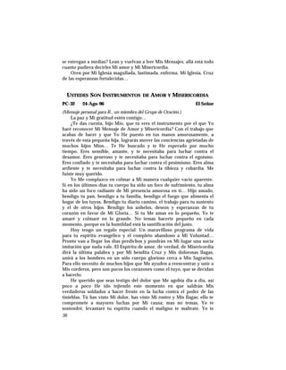 se entregan a medias? Lean y vuelvan a leer Mis Mensajes; allá está todo
cuanto pudiera decirles Mi amor y Mi Misericordia.
Oren por Mi Iglesia magullada, lastimada, enferma. Mi Iglesia, Cruz
de las esperanzas fortalecidas…
USTEDES SON INSTRUMENTOS DE AMOR Y MISERICORDIA
PC-32 24-Ago-96 El Señor
(Mensaje personal para R., un miembro del Grupo de Oración.)
La paz y Mi gratitud estén contigo…
¿Te das cuenta, hijo Mío, que tú eres el instrumento por el que Yo
haré reconocer Mi Mensaje de Amor y Misericordia? Con el trabajo que
acabas de hacer y que Yo He puesto en tus manos amorosamente, a
través de esta pequeña hija, lograrás mover las conciencias agrietadas de
muchos hijos Míos… Te He buscado y te He esperado por mucho
tiempo. Eres sensible, amante, y te necesitaba para luchar contra el
desamor. Eres generoso y te necesitaba para luchar contra el egoísmo.
Eres confiado y te necesitaba para luchar contra el pesimismo. Eres alma
ardiente y te necesitaba para luchar contra la tibieza y cobardía. Me
fuiste muy querido.
Yo Me complazco en colmar a Mi manera cualquier vacío aparente.
Si en los últimos días tu cuerpo ha sido un foco de sufrimiento, tu alma
ha sido un foco radiante de Mi presencia amorosa en tí… Hijo amado,
bendigo tu pan, bendigo a tu familia, bendigo el fuego que alimenta el
hogar de los tuyos. Bendigo tu diario camino, el trabajo para tu sustento
y el de otros hijos. Bendigo los anhelos, deseos y esperanzas de tu
corazón en favor de Mi Gloria… Si tu Me amas en lo pequeño, Yo te
amaré y colmaré en lo grande. No temas hacerte pequeño en cada
momento, porque en la humildad está la santificación del justo.
Hoy tengo un regalo especial: Un maravilloso programa de vida
para tu espíritu evangélico y el completo abandono a Mi Voluntad…
Pronto van a llegar los días predichos y pondrán en Mi lugar una sucia
imitación que nada vale. El Espíritu de amor, de verdad, de Misericordia
dirá la última palabra y por Mi bendita Cruz y Mis dolorosas llagas,
unirá a los hombres en un sólo cuerpo glorioso cerca a Mis Sagrarios.
Para ello necesito de muchos hijos que Me ayuden a reencontrar y unir a
Mis corderos, pero son pocos los corazones como el tuyo, que se decidan
a hacerlo.
He querido que seas testigo del dolor que Me agobia día a día, así
poco a poco He ido tejiendo este momento en que saldrán Mis
verdaderos soldados a hacer frente en la lucha contra el poder de las
tinieblas. Tú has visto Mi dolor, has visto Mi rostro y Mis llagas; ello te
compromete a mayores luchas por Mi causa; mas no temas, Yo te
sostendré, levantaré tu espíritu cuando el maligno te maltrate. Yo te
36
 