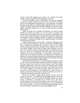 cubriré, enviaré Mis ángeles para cubrirte. No te faltará Mi auxilio
aunque, a veces, las apariencias demostraran lo contrario.
Vota por la confianza, nunca te defraudaré. No temas ser engañado
si pones tu confianza amorosa en Mi Corazón. El está abierto siempre
para tí. Pide a Mi Espíritu discernimiento y, como hasta hoy, no te faltará
este don tan preciado; él te cubrirá; sabrás seguir Mis pasos en la verdad.
Confía en la Divina Voluntad de Mi Padre, alábalo al comenzar el día y
déjame tus fatigas diarias, que Yo, como Su Hijo, haré que el trabajo
rinda su fruto.
Habla al mundo de la confesión Sacramental, esa fuente de agua
salvífica que espera por todos y en la cual, quien se sumerja, será
preservado de los enemigos del alma. Yo te prometo, solemnemente, que
tu voz, como centella de fuego irá cumpliendo su misión en medio de la
cruel batalla. Tu guía, la Estrella matutina, irá delante tuyo iluminando
los senderos, cortando las tinieblas, que se disiparán porque no soportan
la fuerza de la Luz Divina.
Habla de Mi presencia en la Eucaristía… El hombre sabe que es ciego
para resolver tantos problemas, sabe por experiencia su habilidad para
caer y hundirse; su ineptitud para levantarse. Sabe que si la débil
fortaleza humana opone a tantos enemigos como le rodean, será vencido
en el mortal combate. Pero lo que no quiere saber el hombre es que en
Dios está su auxilio, no quiere aceptar que Estoy en el Tabernáculo y que
ansío ir a morar en el corazón de todos Mis hijos; por eso rehuyen
comulgar. Si actuara racionalmente, se apresuraría en buscarme, en
unirse a Mí en el camino, la verdad y la vida que Soy Yo mismo. Por
desgracia, inventa una multitud de pretextos elaborados para alejarse del
altar, pero en el fondo repite las mismas sinrazones de aquellos invitados
a la cena grande de que hablo en Mi Evangelio.
Entre los hombres pecadores y Yo en mi Sagrado Sacramento, media
un mar oscuro con el humo de la soberbia, que desde el infierno mismo
les envía el padre de la soberbia. Un mar de cieno, como el que arrojan
los placeres del sentido; un mar de oro derretido, formado por la avaricia
idólatra del becerro de oro; un mar de sangre, como el que vierte el odio
en el alma vengativa. ¿Cómo ha de poder unirse Mi corazón a los
corazones de los hombres tan mal dispuestos? A pesar de todo, es
forzoso que intenten recibirme para no hacerse sordos a las voces de su
conciencia, que les dice que sin Mí no pueden vivir.
Di que Yo los llamo: Vengan, coman, porque el que no come, Mi
cuerpo no vive en él… ¡Si comprendieran los hombres quién es el que los
invita y manda! Si cayeran en cuenta al espléndido palacio a que se los
invita, si probaran la suavidad de la vianda que se les ofrece,
encontrarían que encierra todas las delicias y que es más dulce que la
miel, más blanca que la leche, más generosa que el vino y más delicada
que el pan de trigo. Y con todo, los hombres siguen clamando que se
mueren de hambre, teniendo tan a mano el pan bajado del cielo.
37
 