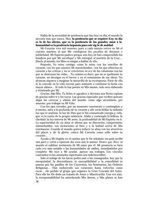Habla de la necesidad de penitencia que hay hoy en día, el mundo la
necesita más que nunca. Mas, la penitencia que se requiere h oy en día
es la de los afectos, que es la penitencia de los grandes: amor a la
humanidad es la penitencia impuesta para este sig lo de maldad.
Mi Corazón vive mil muertes, pues a cada minuto revive en Mí el
cruento martirio al que Me condujeron los pecados de desamor e
infidelidad. Mi Espíritu padece porque aun hoy no han comprendido los
hombres por qué Me sacrifiqué y Me entregué al martirio de la Cruz…
Díselo al mundo, los Míos se niegan a hablar de ello.
Pequeño, Yo estoy contigo, como lo estoy con los sencillos de
corazón, con los que asumen Mi mansedumbre, con los que silencian su
corazón a las críticas y no se convierten en eco de las calumnias con las
que se destrozan las vidas… Tu camino es duro, que no se quebrante tu
corazón, no decaigas en el fervor y en el entusiasmo de tus obras. No
alcanzas siquiera a imaginar la maravilla de tu recompensa. Parte de ella
te la concedo en la vida terrena para animarte a continuar la lucha con
mayor ahínco… Si todo lo has puesto en Mis manos, todo será elaborado
y terminado por Mí.
Gracias, hijo Mío. Tu Señor te agradece y derrama una lluvia copiosa
de gracias sobre tí y los tuyos. Las gracias especiales que reciben quienes
dejan las carreras y afanes del mundo, como algo secundario, por
amarme, por trabajar en Mi Viña.
Con los ojos cerrados, por un momento concéntrate y contémplate a
tí mismo, mira a lo profundo de tu corazón y allí verás brillar la radiante
luz que te sostiene, la luz de Dios que te Ha comunicado energía y vida,
que es la razón de la propia existencia. Alaba y contempla la belleza, la
claridad, la luz interna de Mi amor, la profundidad de Mi Espíritu en tí.
La superioridad de un alma se afirma por su discreción, comprensión,
mansedumbre, sus incitaciones al bien y a la lealtad activa de Mis
enseñanzas. Cuando el mundo quiera seducir tu alma con los atractivos
del placer y de la gloria, coloca Mi Corazón como sello sobre tu
corazón…
Ayuda a Mi elegida en el camino que le He señalado (no quise escribir
esta parte y volvió a repetirme dos veces más lo mismo). Deseo que lleve al
mundo el sublime testimonio de Mi amor por él. Mi presencia se hará
cada vez más notable a las humanidades de ambos, inundándolos por
completo. Me toca a Mí ayudar, apoyar sus trabajos. Los vínculos
contraídos en las amistades espirituales son indestructibles.
Sólo el trabajo de los laicos podrá unir a los consagrados, hoy que la
mezquindad, la desconfianza, la susceptibilidad y la comodidad se
pasean por los pasillos de los Conventos, los Seminarios, las Ordenes
Religiosas… Han endurecido sus corazones hasta volverlos como
rocas… He pedido al grupo que organice la Gran Cruzada del Amor.
Para ello les He dado un tratado de Amor y Misericordia. Una vez más,
la irresponsabilidad ha amordazado Mis deseos, y Mis planes se han
38
 