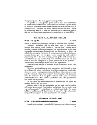 visto postergados… Por favor, ¿quieres encargarte tú?
No pierdas la Gracia, porque quiero pulir tu alma para confirmarla
en el libro de oro de Mis almas bienaventuradas. Prometo a quien Me de
su fidelidad, comunicarle una aspiración cada vez más elevada hacia la
vida espiritual. Yo manejo con pericia los instrumentos que elijo… Entra
en Mi Corazón, saca de él todas sus angustias con tu trabajo decidido y
deja que sus llamas envuelvan tu espíritu uniéndolo en un todo al Mío.
NO TEMAS HABLAR DE LOS MENSAJES
PC-33 25-Ago-96 El Señor
(Estaba yo llorando amargamente por algo que me pasó y me sentía culpable.)
Tranquila, pequeñita, ¿no ves que estoy aquí? Es lógicamente
humano que pongan como escudo tu “mal carácter” —ponlo entre
comillas— porque mal carácter es aquel que todo el tiempo se descarga
contra el primero que pase. Intransigencia por obediencia a tu Señor, esa
es la definición exacta. Hay temor de la murmuración por la decisión que
podrías tomar, por eso se pone como escudo tu mal carácter.
¡Despreocúpate! Si Yo estoy contigo, ¿quién podrá nada contra ti?…
Acuérdate de que hay terrenos muy poco rentables; otros, que son muy
ricos en su valor, compensan la pobre producción de los primeros…
Solamente Yo puedo otorgar a cada uno lo que le pertenece.
Si Yo necesitase testigos de Mi amor, sé que tu debilidad estaría a Mi
disposición.
No temas, un alma buena se pone sumisa ante Mi Voluntad, incita a
otras almas; si la imitan y obedecen, bien. Si no consigue esa obediencia,
cierra esa puerta y va en pos de otras donde llevar Mi verdad, pero… en
paz. No es tuya la culpa, despreocúpate. Yo no te quitaré Mis gracias en
tanto las merezcas. A ti no podré quitarte nada. ¿No ves cuánto
conmueve tu amor a Mi Corazón? ¿No te hace feliz saber que salvaste
tres nuevas almas para Mí?
Te dije antes que experimentarías el abandono de los tuyos. Yo
también lo sufrí, ¿por qué no tú?
Déjame seducir tus ojos empañados de lágrimas, con los dulces
reflejos de la esperanza. Contémplame en la Cruz. Eso es, respira otra
vez profundamente. Yo estabilizaré tu equilibrio espiritual… No temas
hablar de los Mensajes. Mi Espíritu hace de los que Yo elijo, columna de
fuego, ardiente hoguera de amor para hacerlos Mis testigos.
¡OCÚPENSE DE MI GLORIA!
PC-34 6-Sep-96 (Después de la Comunión.) El Señor
Amada Mía, purifícate comiendo Mi Cuerpo porque es Pan puro que
39
 
