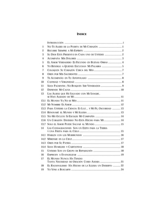 INDICE
INTRODUCCIÓN .....................................................................................i
1 NO TE ALEJES DE LA PUERTA DE MI CORAZÓN .................................. 1
2 RECURRE SIEMPRE A MI ESPÍRITU ........................................................ 2
3 SU DIOS ESTÁ PRESENT E EN CADA UNO DE USTEDES ......................... 2
4 ACOMPAÑA MIS DOLORES .................................................................. 3
5 EL AMOR VERDADERO ES FECUNDO EN BUENAS OBRAS .................... 4
6 YO BENDIGO A QUIENES ESCUCHAN MI PALABRA ............................. 5
7 COLOQUEN SU CORAZÓN CERCA DEL MÍO ......................................... 7
8 OREN POR MIS SACERDOTES ................................................................ 7
9 TE ACOMPAÑO EN TU APOSTOLADO .................................................. 8
10 CASTIDAD Y VIRGINIDAD ..................................................................... 8
11 SEAN PACIENTES ; NO BUSQUEN SER VENERADOS ............................... 9
12 DEFIENDE MI CAUSA ......................................................................... 10
13 LAS ALMAS QUE HE SALVADO CON MI SANGRE ,
SE HAN ALEJADO DE MÍ.................................................................... 11
13.1 EL MUNDO YA NO ES MÍO ................................................................ 11
13.2 MI NOMBRE ES AMOR ....................................................................... 12
13.3 PARA USTEDES LA CIENCIA ES LUZ… Y MI FE, OSCURIDAD ............ 13
13.4 RENOVARÉ EL MUNDO Y MI IGLESIA ................................................. 13
13.5 NO ME OCULTO SI ESCOGES MI COMPAÑÍA ..................................... 14
13.6 UN CORAZÓN DIVIDIDO NO ESTÁ HECHO PARA MÍ ........................ 14
13.7 SOLO EL AMOR PUEDE SALVAR AL MUNDO ...................................... 15
14 LAS CONSAGRACIONES SON UN EXITO PARA LA TIERRA
Y UNA FIESTA PARA EL CIELO ............................................................ 15
14.1 HABLEN CON LOS MORIBUNDOS ....................................................... 16
14.2 MÍRENME EN LA CRUZ ....................................................................... 17
14.3 OREN POR SU PATRIA ........................................................................ 17
14.4 SEAN HUMILDES Y CARITATIVOS ....................................................... 18
15 USTEDES SON UN GRUPO DE REPARACIÓN ........................................ 18
16 EMPIECEN A EVANGELIZAR ............................................................... 19
17 EL MUNDO NUNCA HA TENIDO
TANTA NECESIDAD DE ORACIÓN COMO AHORA .............................. 21
18 EL RACIONALISMO HA HECHO DE LA IGLESIA UN DESIERTO ........... 22
19 YO VINE A BUSCARTE ........................................................................ 24
 