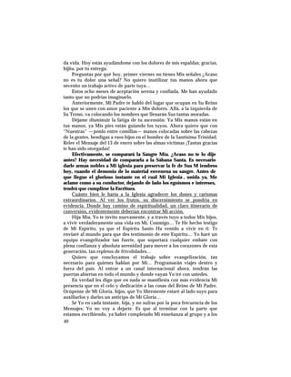 da vida. Hoy estás ayudándome con los dolores de mis espaldas; gracias,
hijita, por tu entrega.
Preguntas por qué hoy, primer viernes no tienes Mis señales ¿Acaso
no es tu dolor una señal? No quiero inutilizar tus manos ahora que
necesito un trabajo activo de parte tuya…
Estos ocho meses de aceptación serena y confiada, Me han ayudado
tanto que no podrías imaginarlo.
Anteriormente, Mi Padre te habló del lugar que ocupan en Su Reino
los que se unen con amor paciente a Mis dolores. Allá, a la izquierda de
Su Trono, va colocando los nombres que llenarán Sus tantas moradas.
Déjame disminuir la fatiga de tu ascensión. Ya Mis manos están en
tus manos, ya Mis pies están guiando los tuyos. Ahora quiero que con
“Nuestras” —ponlo entre comillas— manos colocadas sobre las cabezas
de la gentes, bendigas a esos hijos en el hombre de la Santísima Trinidad.
Relee el Mensaje del 13 de enero sobre las almas víctimas ¡Tantas gracias
te han sido otorgadas!
Efectivamente, se comparará la Sangre Mía. ¿Acaso no te lo dije
antes? Hay necesidad de compararla a la Sábana Santa. Es necesario
darle armas nobles a Mi iglesia para preservar la fe de Sus M iembros
hoy, cuando el demonio de lo material envenena su sangre. Antes de
que llegue el glorioso instante en el cual Mi Iglesia , unida ya, Me
aclame como a su conductor, dejando de lado los egoísmos e intereses,
tendrá que cumplirse la Escritura.
Cuánto bien le haría a la Iglesia agradecer los dones y carismas
extraordinarios. Al ver los frutos, su discernimiento se pondría en
evidencia. Donde hay camino de espiritualidad, un claro itinerario de
conversión, evidentemente deberían encontrar Mi acción.
Hija Mía, Yo te invito nuevamente, y a través tuyo a todos Mis hijos,
a vivir verdaderamente una vida en Mí, Conmigo… Te He hecho testigo
de Mi Espíritu, ya que el Espíritu Santo Ha venido a vivir en ti. Te
enviaré al mundo para que des testimonio de este Espíritu… Yo haré un
equipo evangelizador tan fuerte, que soportará cualquier embate con
plena confianza y absoluta serenidad para mover a los corazones de esta
generación, tan repletos de frivolidades…
Quiero que concluyamos el trabajo sobre evangelización, tan
necesario para quienes hablan por Mí… Programarán viajes dentro y
fuera del país. Al entrar a un canal internacional ahora, tendrán las
puertas abiertas en todo el mundo y donde vayan Yo iré con ustedes.
En verdad les digo que en nada se manifiesta con más evidencia Mi
presencia que en el celo y dedicación a las cosas del Reino de Mi Padre.
Ocúpense de Mi Gloria, hijos, que Yo libremente estaré al lado suyo para
auxiliarlos y darles un anticipo de Mi Gloria…
Sé Yo en cada instante, hija, y no sufras por la poca frecuencia de los
Mensajes; Yo no voy a dejarte. Es que al terminar con la parte que
estamos escribiendo, ya habré completado Mi enseñanza al grupo y a los
40
 