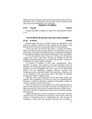 hombres de buena voluntad. ¿Qué más puedo enseñarles para atraerlos a
Mí? Quiten de su camino todo lo que les quite la paz y llénense de Mi
amor, que nunca los abandona. Y tú, ¿Me amas?
OBSEQUIA UNA BIBLIA
PC-35 7-Sep-96 El Señor
Compra una Biblia y regálala a tu esposo con esta dedicatoria: Mateo
5, 16…
TANTO ROCÍO HA BAJADO DEL CIELO PARA USTEDES
PC-36 12-Sep-96 El Señor
Pequeña hijita, Mi paz sea contigo. Gracias por ayudarme con los
dolores de espaldas, benditas sean tus espaldas que Me ayudan, como
benditos fueron tus manos y tus pies por todos los meses pasados.
Sé que han sido muy fuertes Mis marcas y enormes los dolores,
hijita. Era necesario para que todo saliera en ese documento que están
preparando. Era preciso que Mi hijo NN viera y fotografiara aquello por
lo que tendrá que hablar. ¿Qué mejor inspiración que viendo la realidad?
Tú Me has ayudado mucho, hija, no te sientas mal. Permanezco
contigo, pero como te dije antes, necesito que trabajes para Mí. Sin
embargo, cuando considere que es necesario tomar tu dolor, Yo mismo te
lo advertiré con tiempo; quédate tranquila.
Ya estamos al terminar el curso sobre evangelización. Deseo
instruirte al respecto. Esos papeles no son para repartirlos como los
Mensajes. Irás entregando copias conforme Yo te vaya inspirando, pero
advertirás que está prohibido sacar otras copias sin la autorización
debida. Sé que igualmente algunas personas desoirán esta
recomendación, pero están advertidas, deben aprender la obediencia. Si
no Me obedecen a Mí, ¿qué puede esperar Mi Iglesia de aquellas
personas? Tú advierte y déjame el resto.
Hija Mía, ¡tanto rocío ha bajado del cielo para todos ustedes, que
deberían estar empapados! No tomen las cosas tan superficialmente.
Pónganse a estudiar los Mensajes, estudien los Evangelios, trabajen de
una vez seriamente en todo lo que tienen.
Dile a tu esposo que no se amargue tanto contra aquel hijo Mío, es
deber de ellos prevenir y recomendar a los fieles, pero admito que este
hijo no fue muy leal a Mí al hacer recomendaciones que no iban al caso…
Oren por él. Perdonen a quien les hace daño, como Yo perdoné a quienes
Me crucificaron.
Hablen con Monseñor, el niño es epiléptico y tiene el daño en el lado
izquierdo. Que no se aturdan con cosas que no son. Por favor, diles que
retomen el tratamiento para esa enfermedad. Ese niño necesita un
Neurólogo y, sobre todo, una completa conversión de sus padres y
41
 