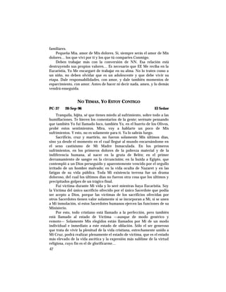 familiares.
Pequeña Mía, amor de Mis dolores. Sí, siempre serás el amor de Mis
dolores… los que viví por tí y los que tú compartes Conmigo.
Deben trabajar más con la conversión de NN. Esa relación está
destruyendo sus propios valores… Es necesario que EE Me reciba en la
Eucaristía, Yo Me encargaré de trabajar en su alma. No lo traten como a
un niño, no deben olvidar que es un adolescente y que debe vivir su
etapa. Dale responsabilidades, con amor, y dale también momentos de
esparcimiento, con amor. Antes de hacer ni decir nada, amen, y lo demás
vendrá enseguida.
NO TEMAS, YO ESTOY CONTIGO
PC-37 20-Sep-96 El Señor
Tranquila, hijita, sé que tienes miedo al sufrimiento, sobre todo a las
humillaciones. Te hieren los comentarios de la gente; serénate pensando
que también Yo fui llamado loco, también Yo, en el huerto de los Olivos,
probé estos sentimientos. Mira, voy a hablarte un poco de Mis
sufrimientos. Y esto, no es solamente para tí. Ya lo sabrás luego.
Sacrificio, cruz y martirio, no fueron solamente Mis últimos días,
sino ya desde el momento en el cual llegué al mundo encarnándome en
el seno castísismo de Mi Madre Inmaculada. En los primeros
sufrimientos, en los primeros dolores de la pobreza material y de la
indiferencia humana, al nacer en la gruta de Belén; en el primer
derramamiento de sangre en la circuncisión; en la huida a Egipto, que
contempló a un Dios perseguido y aparentemente vencido por el orgullo
irritado de un hombre malvado; en la vida oculta de Nazaret y en las
fatigas de su vida pública. Toda Mi existencia terrena fue un drama
doloroso, del cual los últimos días no fueron otra cosa que los últimos y
precipitados golpes de un trágico final.
Fui víctima durante Mi vida y lo seré mientras haya Eucaristía. Soy
la Víctima del único sacrificio ofrecido por el único Sacerdote que podía
ser acepto a Dios, porque las víctimas de los sacrificios ofrecidas por
otros Sacerdotes tienen valor solamente si se incorporan a Mí, si se unen
a Mi inmolación, si estos Sacerdotes humanos ejercen las funciones de su
Ministerio.
Por esto, todo cristiano está llamado a la perfección, pero también
está llamado al estado de Víctima —aunque de modo genérico y
remoto— Solamente Mis elegidos están llamados por Mi de un modo
individual e inmediato a este estado de oblación. Sólo el ser generoso
que trata de vivir la plenitud de la vida cristiana, estrechamente unido a
Mi Cruz, podrá realizar plenamente el estado de víctima, que es el estado
más elevado de la vida ascética y la expresión más sublime de la virtud
religiosa, cuyo fin es el de glorificarme…
42
 