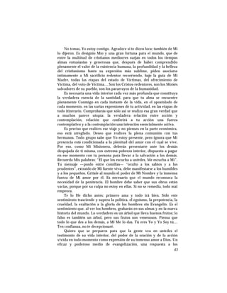 No temas, Yo estoy contigo. Agradece si te dicen loca; también de Mi
lo dijeron. Es designio Mío y una gran fortuna para el mundo, que de
entre la multitud de cristianos mediocres surjan en todos los tiempos
almas entusiastas y generosas que, después de haber comprendido
plenamente el valor de la existencia humana, la profundidad y la belleza
del cristianismo hasta su expresión más sublime, piden asociarse
íntimamente a Mi sacrificio redentor recorriendo, bajo la guía de Mi
Madre, todas las etapas del estado de Víctimas, del ofrecimiento de
Víctima, del voto de Víctima… Son los Cristos-redentores, son los Moisés
salvadores de su pueblo, son los pararrayos de la humanidad.
Es necesaria una vida interior cada vez más profunda que constituya
la verdadera esencia de la santidad, para que tu alma se encuentre
plenamente Conmigo en cada instante de la vida, en el apostolado de
cada momento, en las varias expresiones de tu actividad, en las etapas de
todo itinerario. Comprobarás que sólo así se realiza esa gran verdad que
a muchos parece utopía: la verdadera relación entre acción y
contemplación, relación que conferirá a tu acción una fuerza
contemplativa y a la contemplación una intención esencialmente activa.
Es preciso que realices ese viaje y no pienses en la parte económica,
eso está arreglado. Deseo que realices la plena comunión con tus
hermanos. Todo grupo sabe que Yo estoy presente, pero ignora que Mi
presencia está condicionada a la plenitud del amor con el cual se vive.
Por eso, como Mi Misionera, deberás presentarte ante los demás
despojada de tí misma, con extrema pobreza interior, dispuesta a pagar
en ese momento con tu persona para llevar a la salvación a los demás.
Recuerda Mis palabras: “El que los escucha a ustedes, Me escucha a Mi”.
Tu mensaje —ponlo entre comillas— “oculto a los sabios y a los
prudentes”, extraído de Mi fuente viva, debe manifestarse a los humildes
y a los pequeños. Grítale al mundo el poder de Mi Nombre y la inmensa
fuerza de Mi amor por él. Es necesario que el mundo reconozca la
necesidad de la penitencia. El hombre debe saber que sus obras están
vacías, porque por su culpa no estoy en ellas. Si no se remedia, todo mal
empeora.
Te lo He dicho antes: primero ama y todo irá bien. Sólo este
sentimiento trasciende y supera la política, el egoísmo, la prepotencia, la
crueldad, la exaltación a la gloria de los hombres sin Evangelio. Es el
sentimiento que, al ver los hombres, grabarán en sus almas y en la nueva
historia del mundo. Lo verdadero es un árbol que lleva buenos frutos; lo
falso es también un árbol, pero sus frutos son venenosos. Piensa que
todo lo que des a los demás, a Mi Me lo das. Tú eres Yo y Yo Soy tú…
Ten confianza, no te decepcionaré.
Quiero que se preparen para que la gente vea en ustedes el
testimonio de su vida interior, del poder de la oración y de la acción
vivida en todo momento como expresión de su inmenso amor a Dios. Un
eficaz y poderoso medio de evangelización, una respuesta a los
43
 